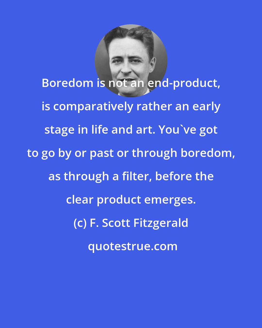 F. Scott Fitzgerald: Boredom is not an end-product, is comparatively rather an early stage in life and art. You've got to go by or past or through boredom, as through a filter, before the clear product emerges.