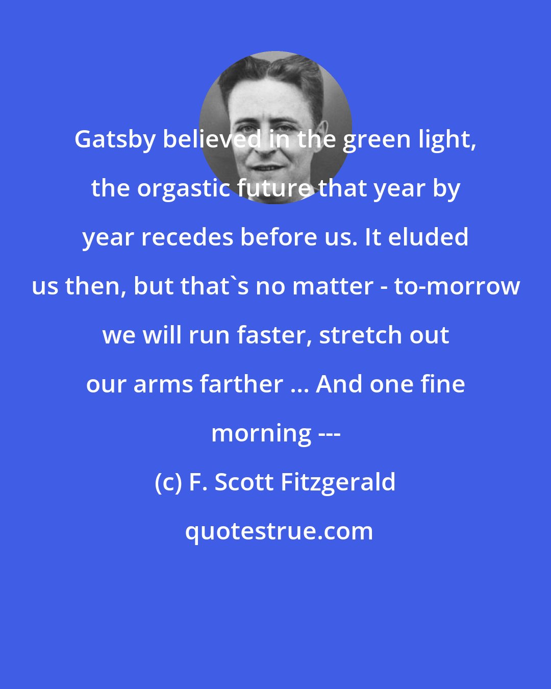 F. Scott Fitzgerald: Gatsby believed in the green light, the orgastic future that year by year recedes before us. It eluded us then, but that's no matter - to-morrow we will run faster, stretch out our arms farther ... And one fine morning ---