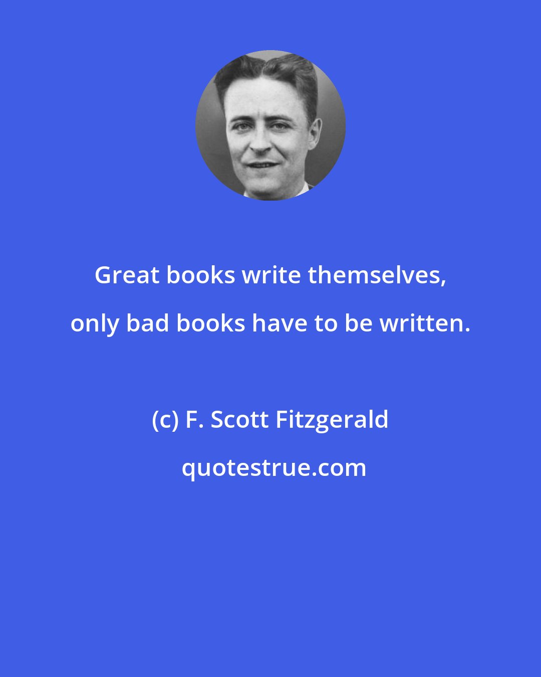F. Scott Fitzgerald: Great books write themselves, only bad books have to be written.
