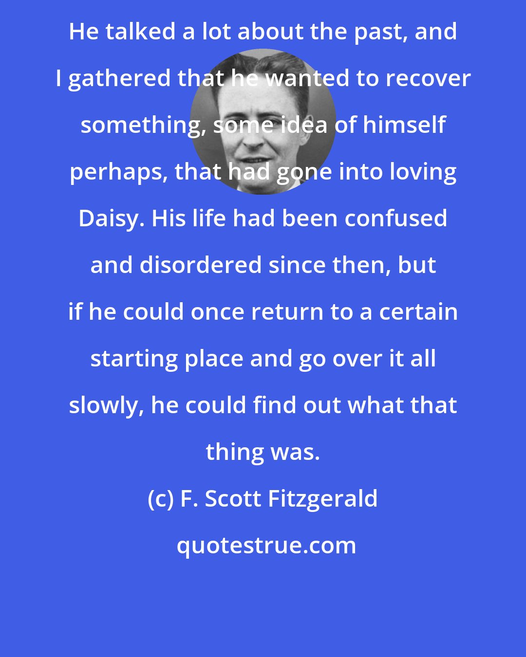F. Scott Fitzgerald: He talked a lot about the past, and I gathered that he wanted to recover something, some idea of himself perhaps, that had gone into loving Daisy. His life had been confused and disordered since then, but if he could once return to a certain starting place and go over it all slowly, he could find out what that thing was.