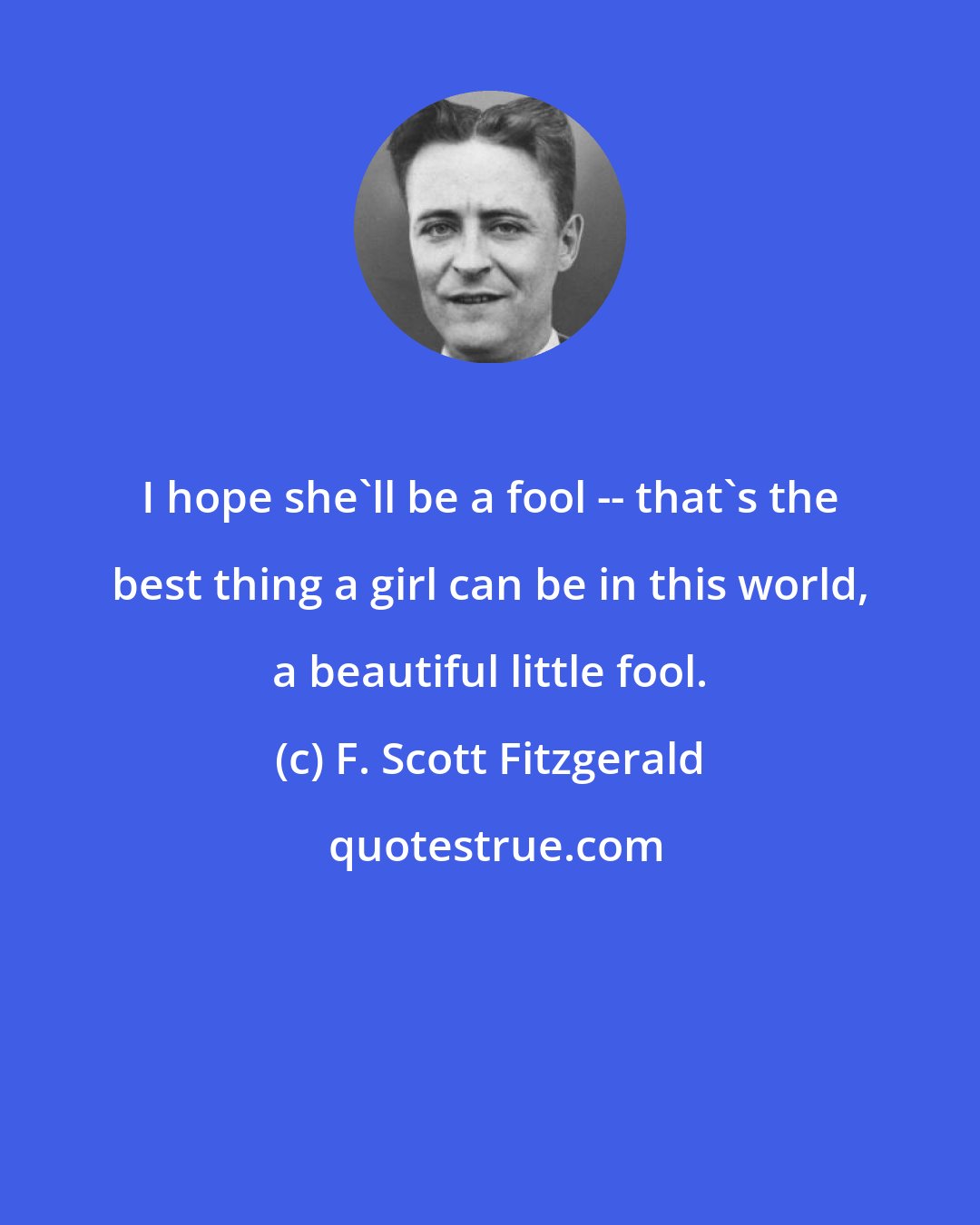 F. Scott Fitzgerald: I hope she'll be a fool -- that's the best thing a girl can be in this world, a beautiful little fool.