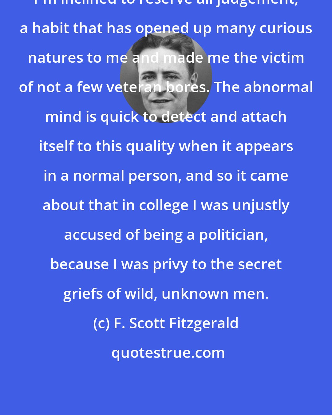 F. Scott Fitzgerald: I'm inclined to reserve all judgement, a habit that has opened up many curious natures to me and made me the victim of not a few veteran bores. The abnormal mind is quick to detect and attach itself to this quality when it appears in a normal person, and so it came about that in college I was unjustly accused of being a politician, because I was privy to the secret griefs of wild, unknown men.