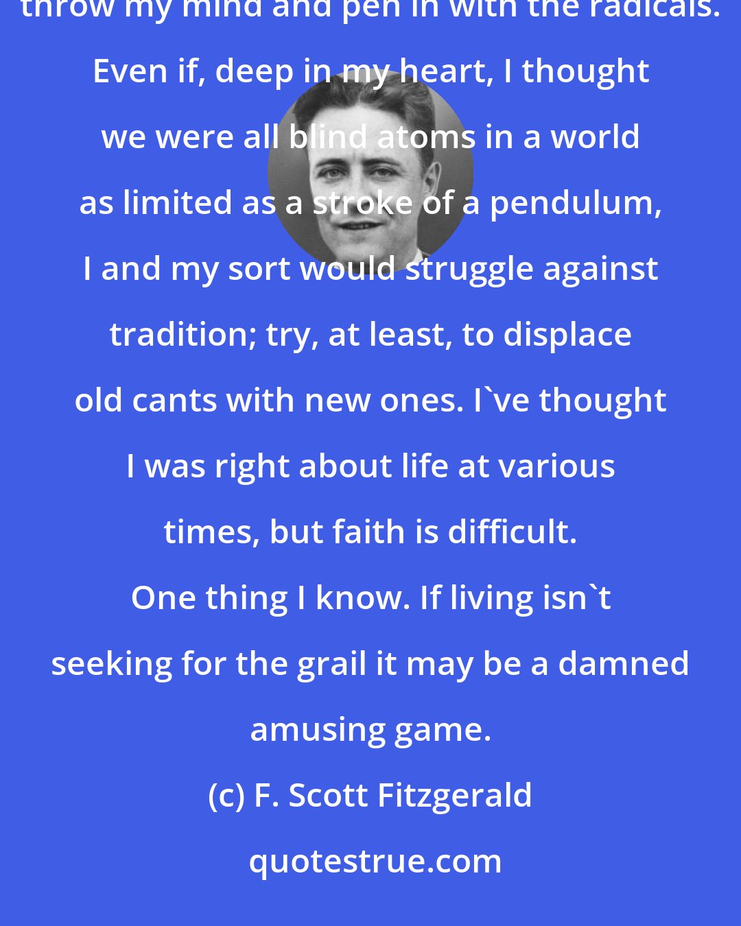F. Scott Fitzgerald: I simply state that I'm a product of a versatile mind in a restless generation - with every reason to throw my mind and pen in with the radicals. Even if, deep in my heart, I thought we were all blind atoms in a world as limited as a stroke of a pendulum, I and my sort would struggle against tradition; try, at least, to displace old cants with new ones. I've thought I was right about life at various times, but faith is difficult. One thing I know. If living isn't seeking for the grail it may be a damned amusing game.
