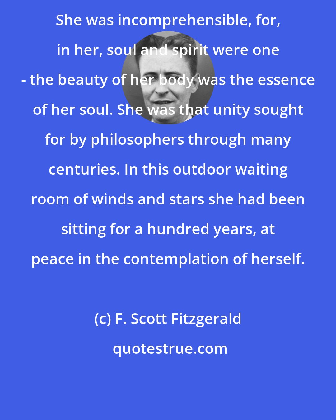 F. Scott Fitzgerald: She was incomprehensible, for, in her, soul and spirit were one - the beauty of her body was the essence of her soul. She was that unity sought for by philosophers through many centuries. In this outdoor waiting room of winds and stars she had been sitting for a hundred years, at peace in the contemplation of herself.