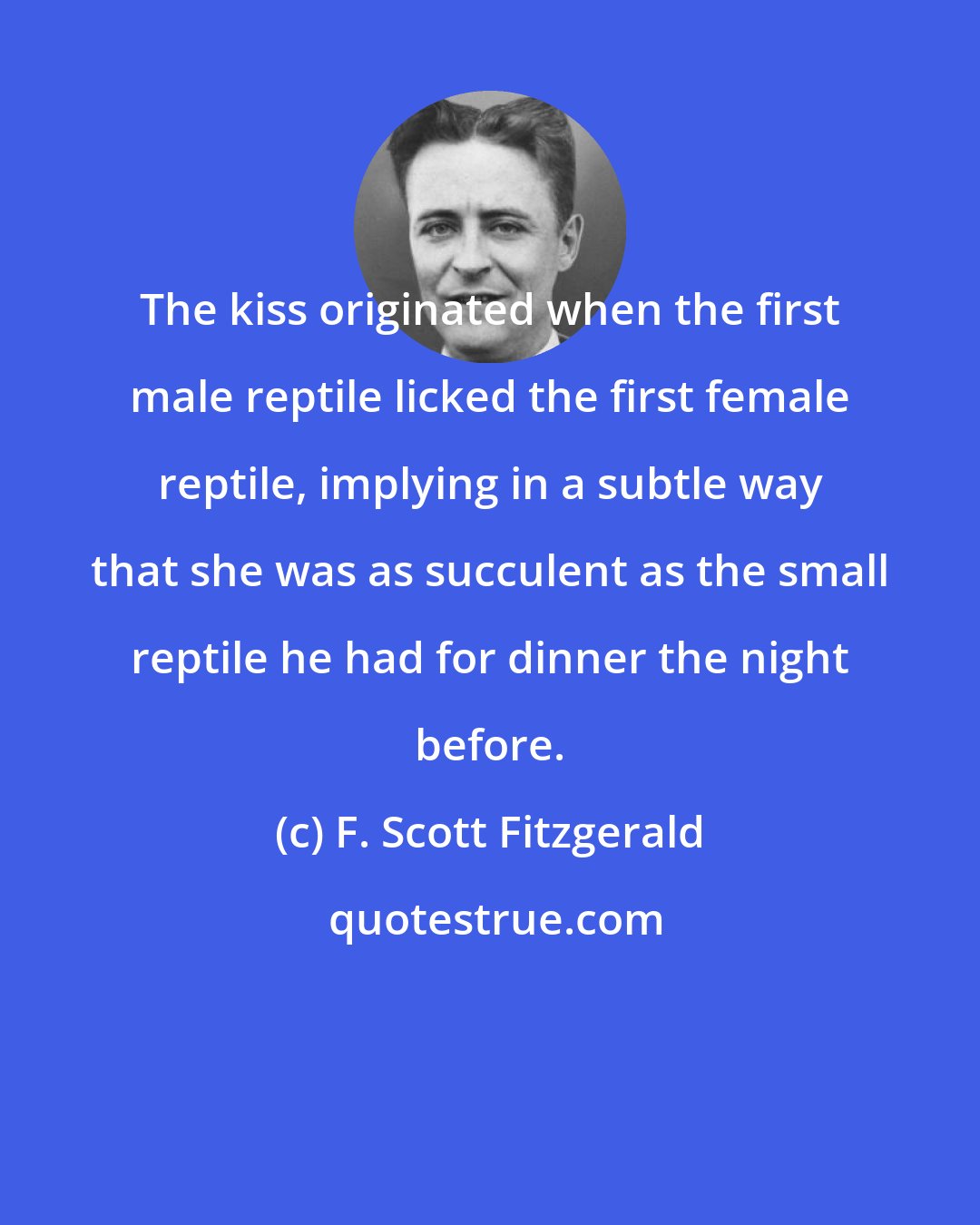 F. Scott Fitzgerald: The kiss originated when the first male reptile licked the first female reptile, implying in a subtle way that she was as succulent as the small reptile he had for dinner the night before.