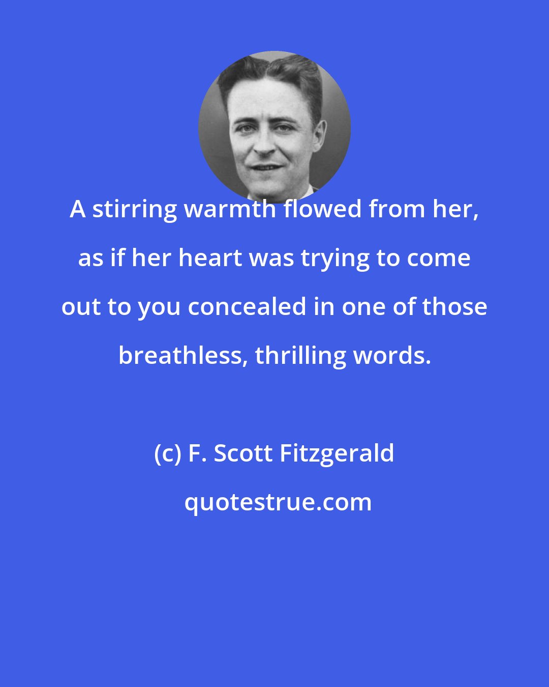 F. Scott Fitzgerald: A stirring warmth flowed from her, as if her heart was trying to come out to you concealed in one of those breathless, thrilling words.