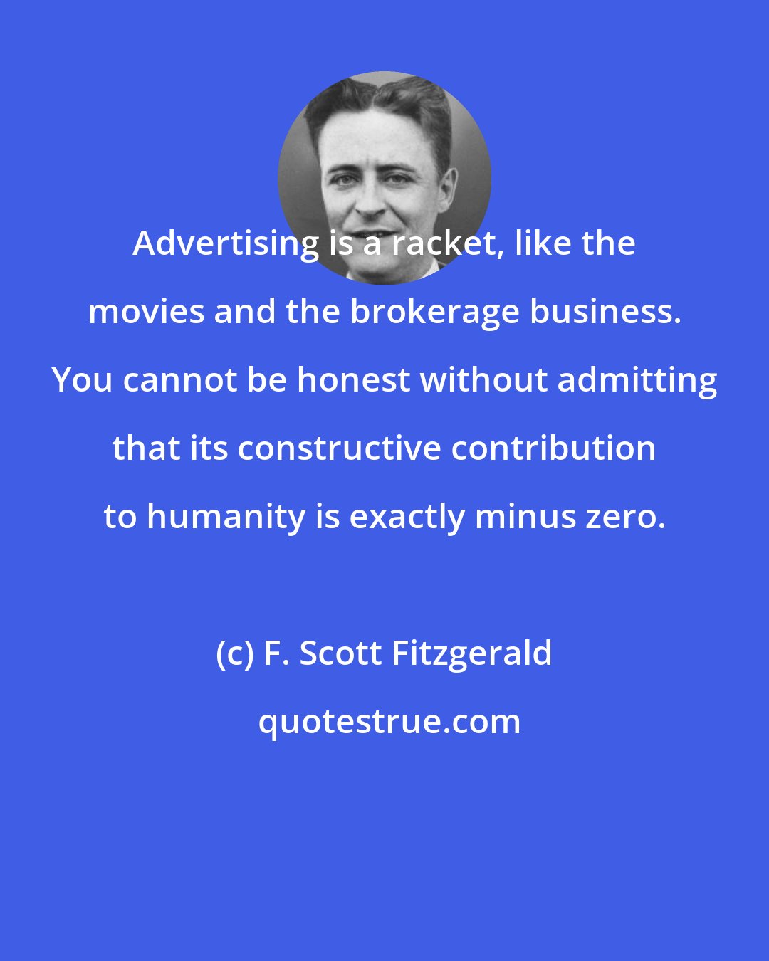 F. Scott Fitzgerald: Advertising is a racket, like the movies and the brokerage business. You cannot be honest without admitting that its constructive contribution to humanity is exactly minus zero.
