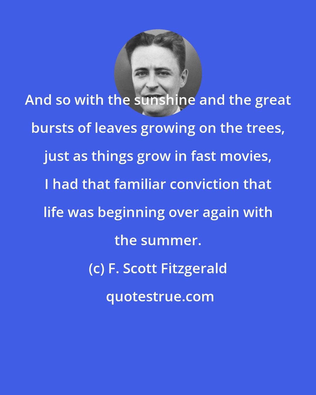 F. Scott Fitzgerald: And so with the sunshine and the great bursts of leaves growing on the trees, just as things grow in fast movies, I had that familiar conviction that life was beginning over again with the summer.