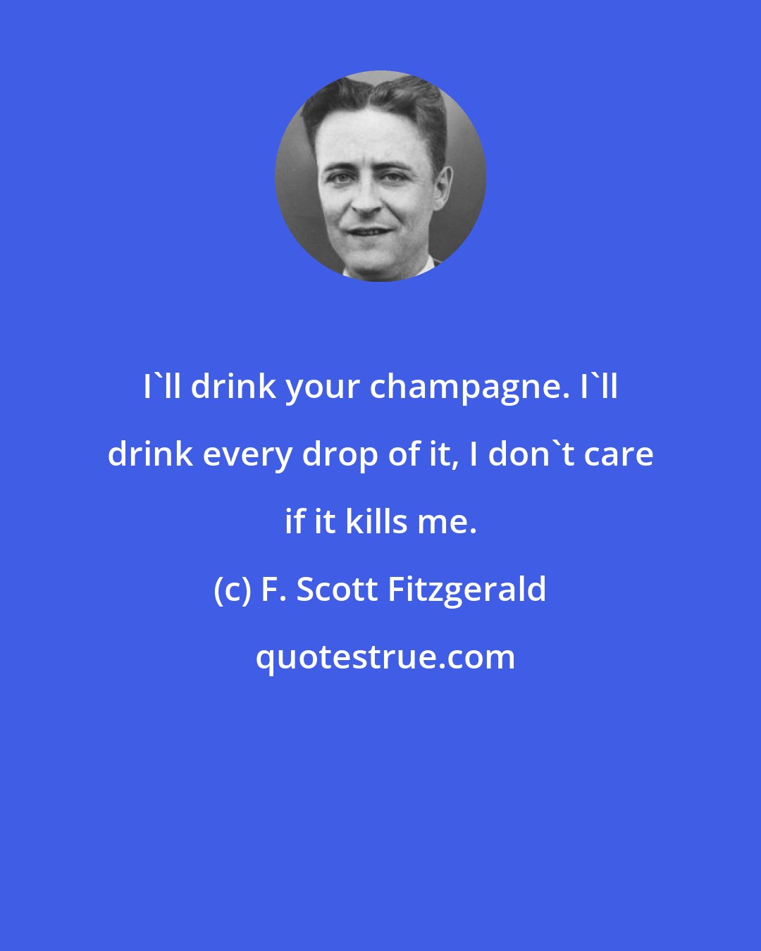 F. Scott Fitzgerald: I'll drink your champagne. I'll drink every drop of it, I don't care if it kills me.