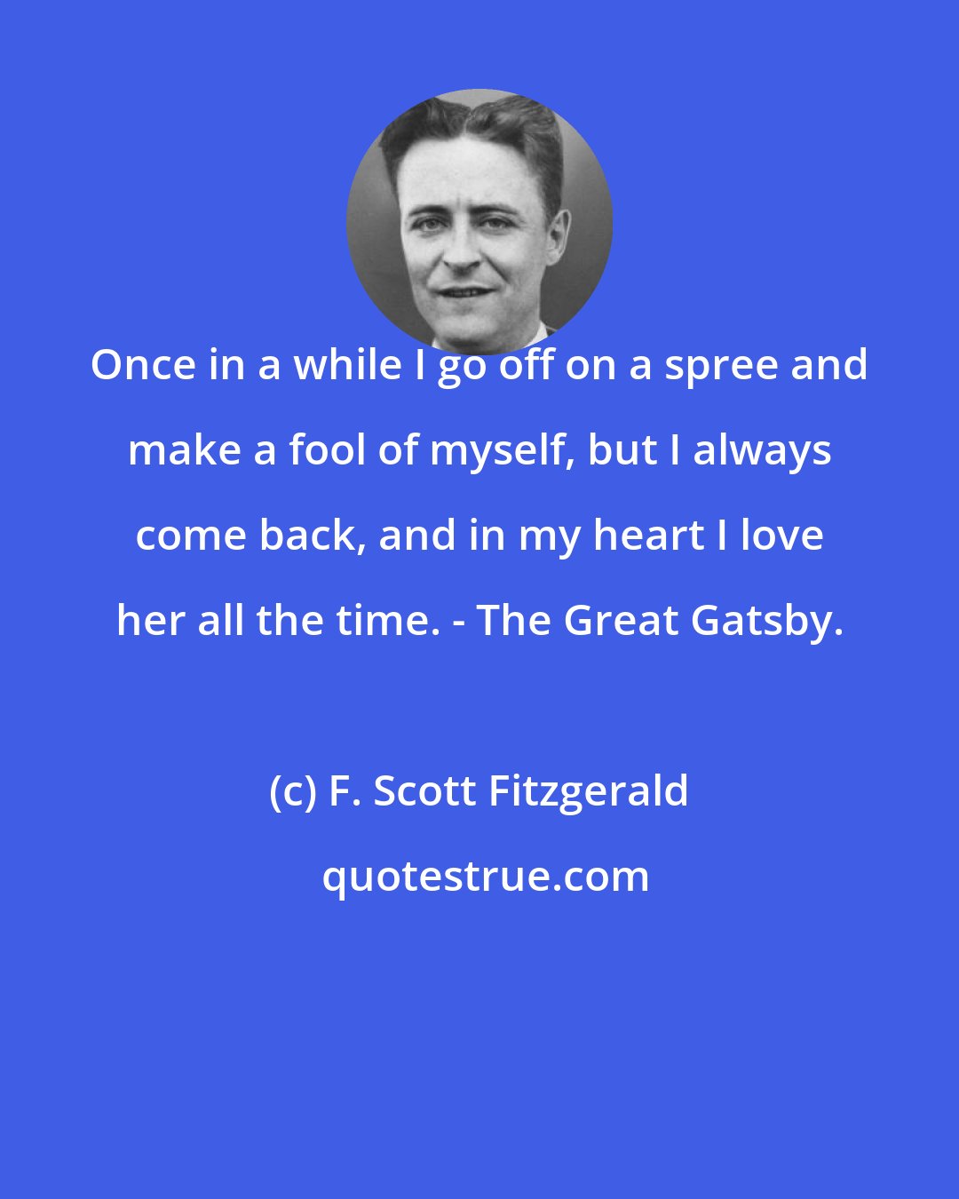 F. Scott Fitzgerald: Once in a while I go off on a spree and make a fool of myself, but I always come back, and in my heart I love her all the time. - The Great Gatsby.