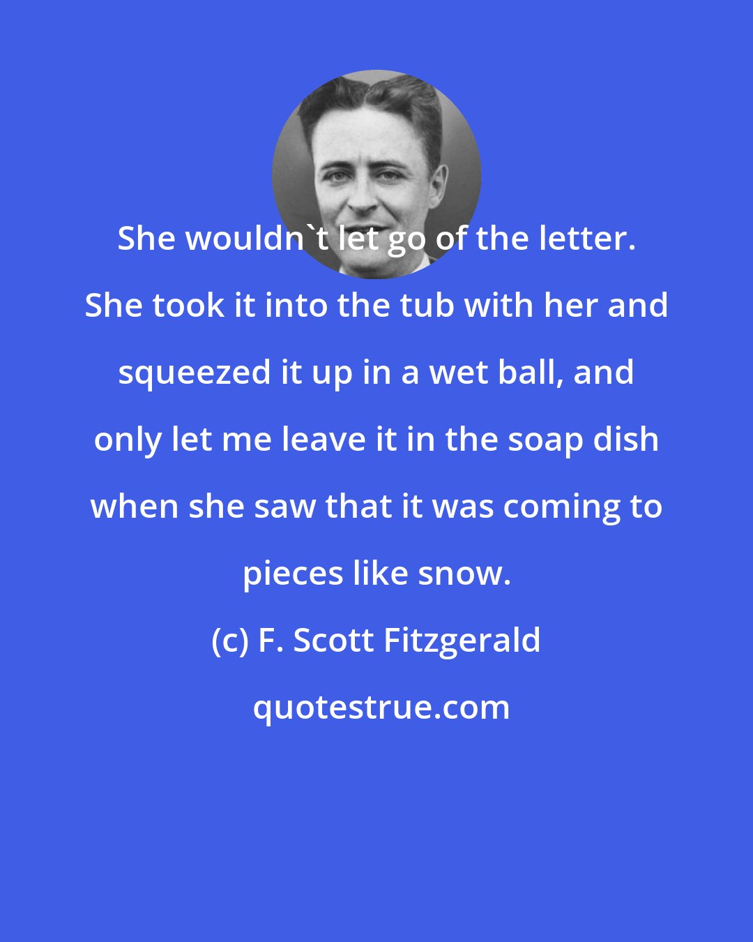F. Scott Fitzgerald: She wouldn't let go of the letter. She took it into the tub with her and squeezed it up in a wet ball, and only let me leave it in the soap dish when she saw that it was coming to pieces like snow.