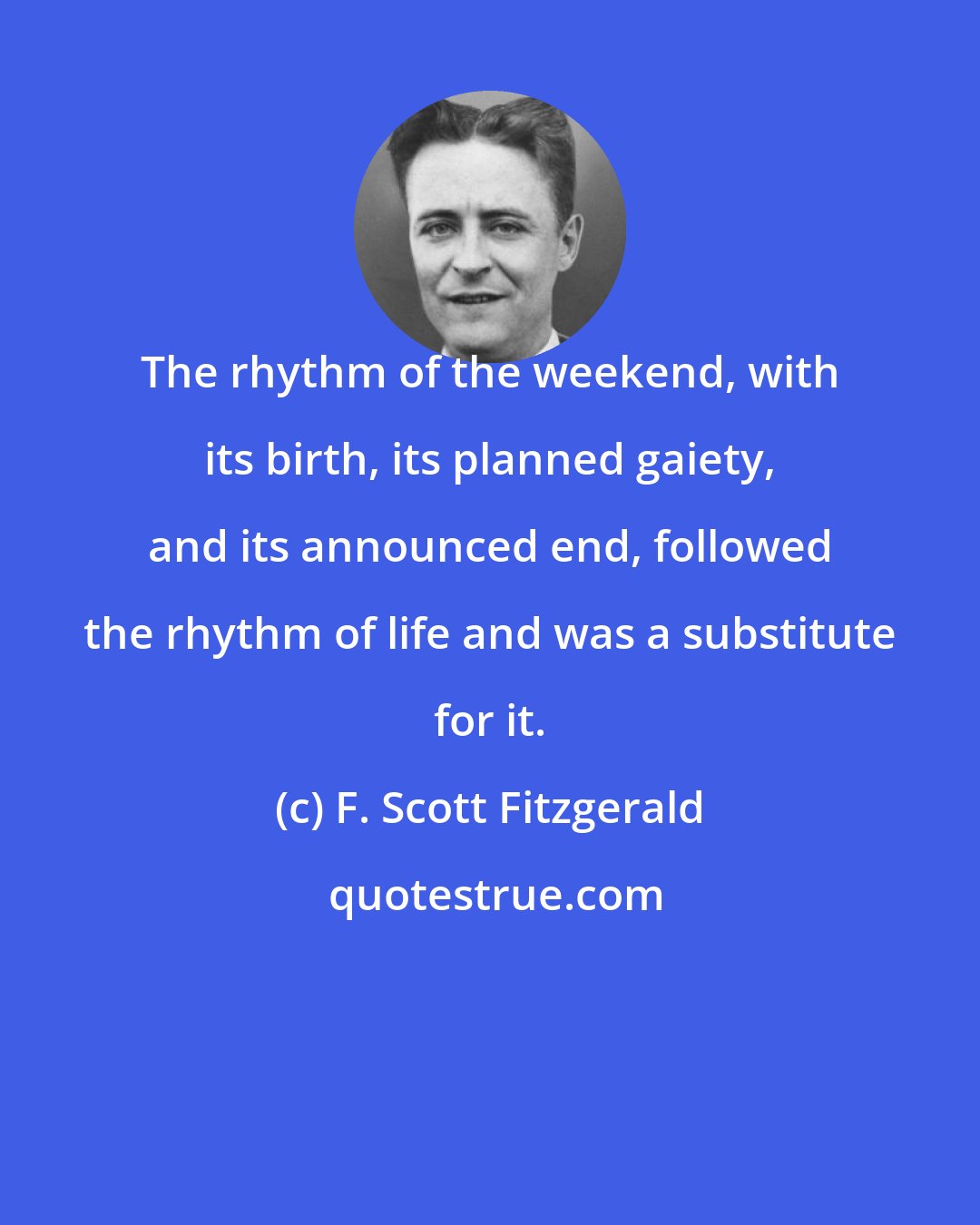 F. Scott Fitzgerald: The rhythm of the weekend, with its birth, its planned gaiety, and its announced end, followed the rhythm of life and was a substitute for it.