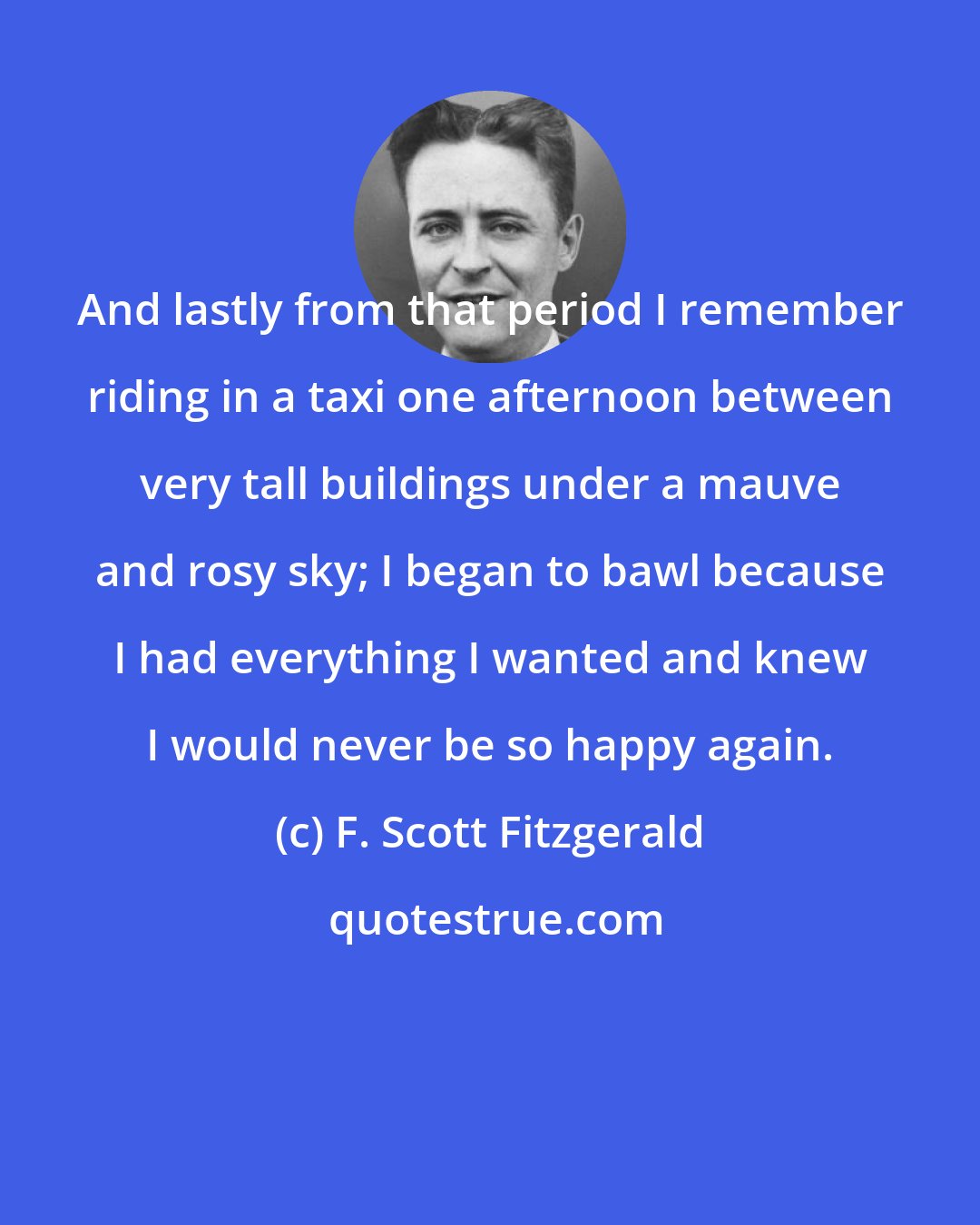 F. Scott Fitzgerald: And lastly from that period I remember riding in a taxi one afternoon between very tall buildings under a mauve and rosy sky; I began to bawl because I had everything I wanted and knew I would never be so happy again.