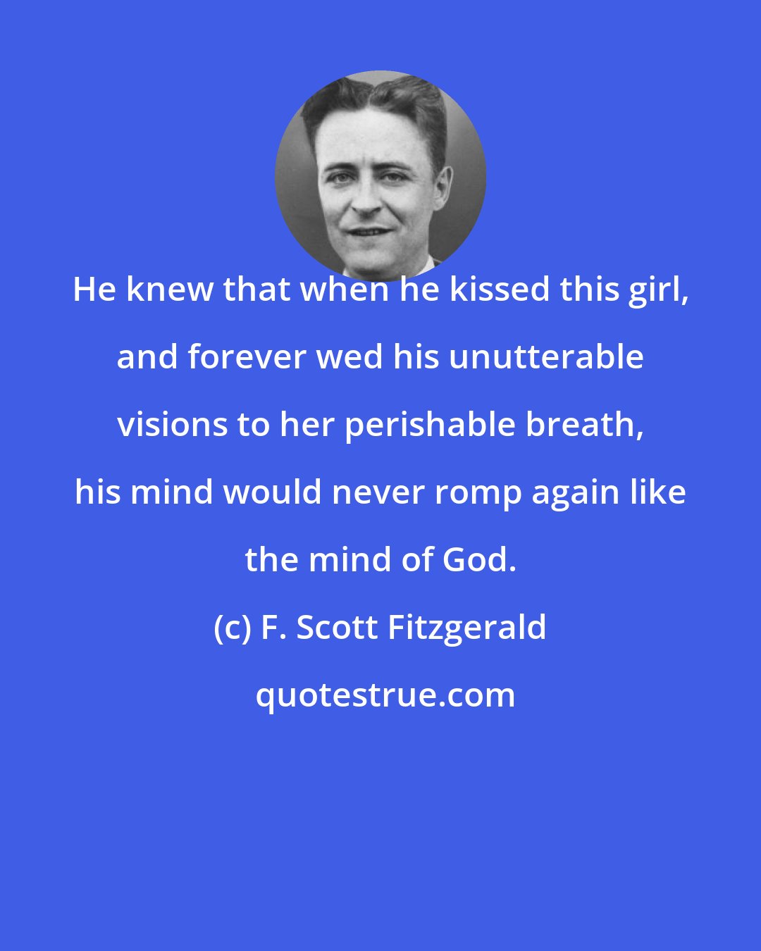 F. Scott Fitzgerald: He knew that when he kissed this girl, and forever wed his unutterable visions to her perishable breath, his mind would never romp again like the mind of God.