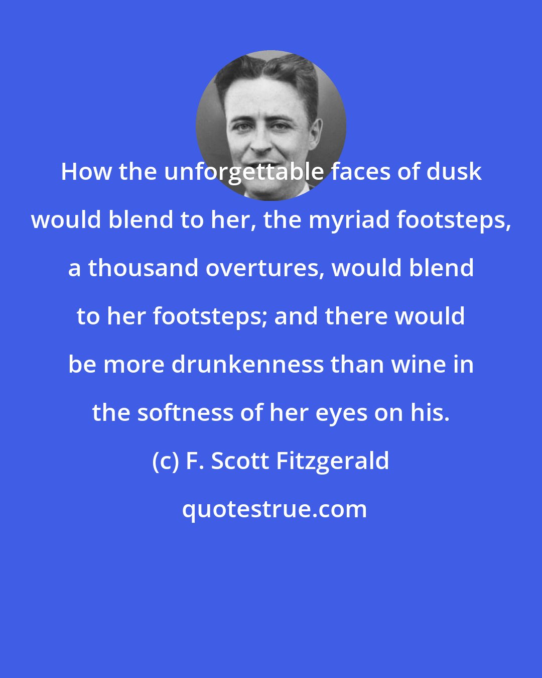F. Scott Fitzgerald: How the unforgettable faces of dusk would blend to her, the myriad footsteps, a thousand overtures, would blend to her footsteps; and there would be more drunkenness than wine in the softness of her eyes on his.