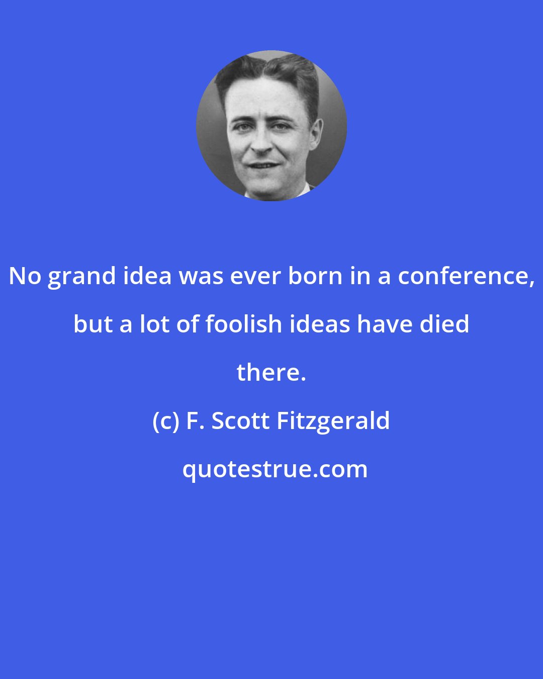 F. Scott Fitzgerald: No grand idea was ever born in a conference, but a lot of foolish ideas have died there.