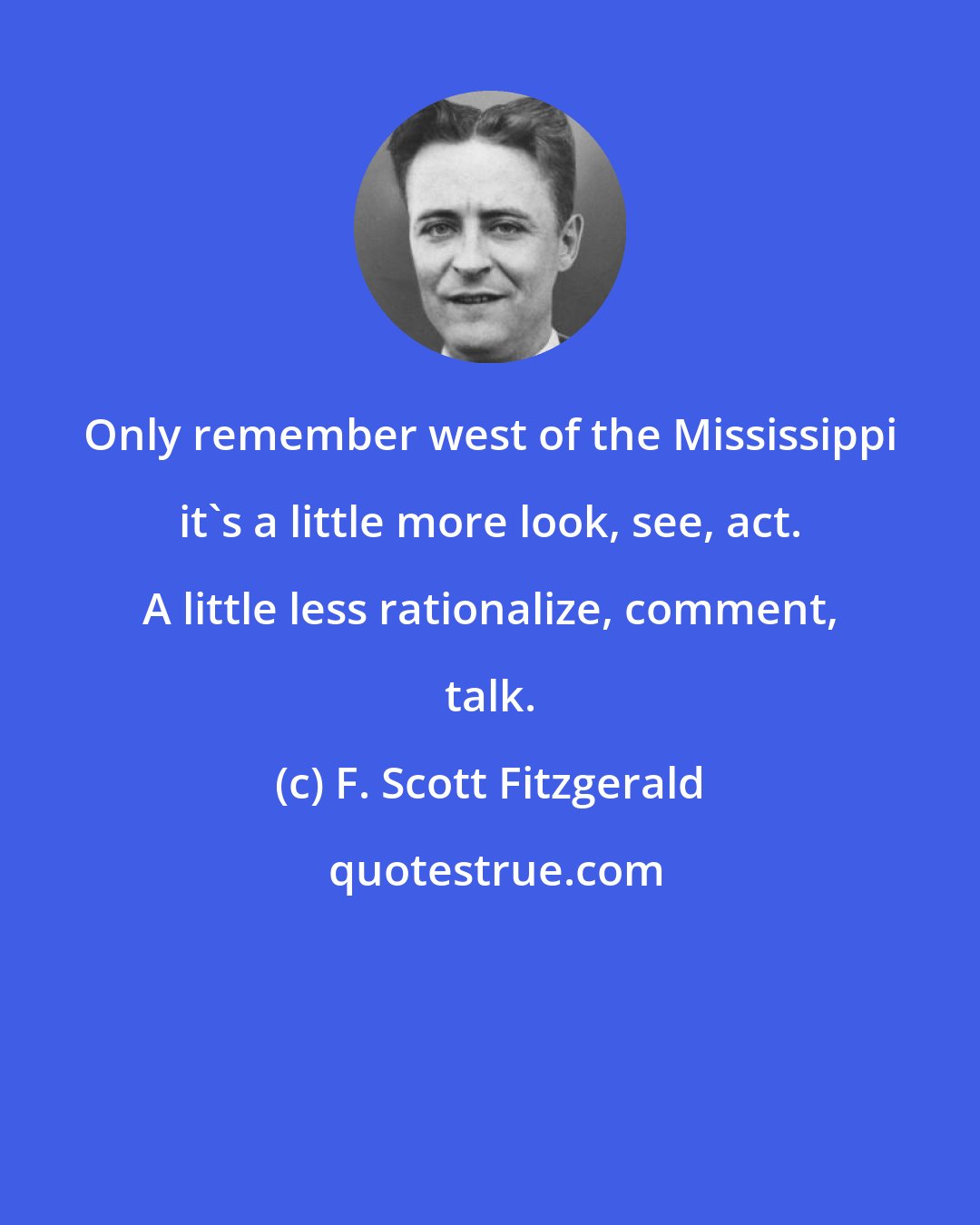 F. Scott Fitzgerald: Only remember west of the Mississippi it's a little more look, see, act. A little less rationalize, comment, talk.