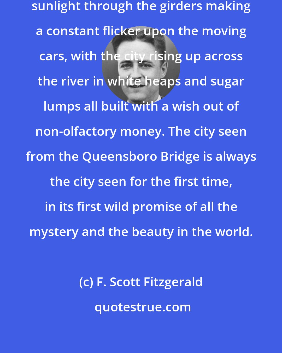 F. Scott Fitzgerald: Over the great bridge, with the sunlight through the girders making a constant flicker upon the moving cars, with the city rising up across the river in white heaps and sugar lumps all built with a wish out of non-olfactory money. The city seen from the Queensboro Bridge is always the city seen for the first time, in its first wild promise of all the mystery and the beauty in the world.