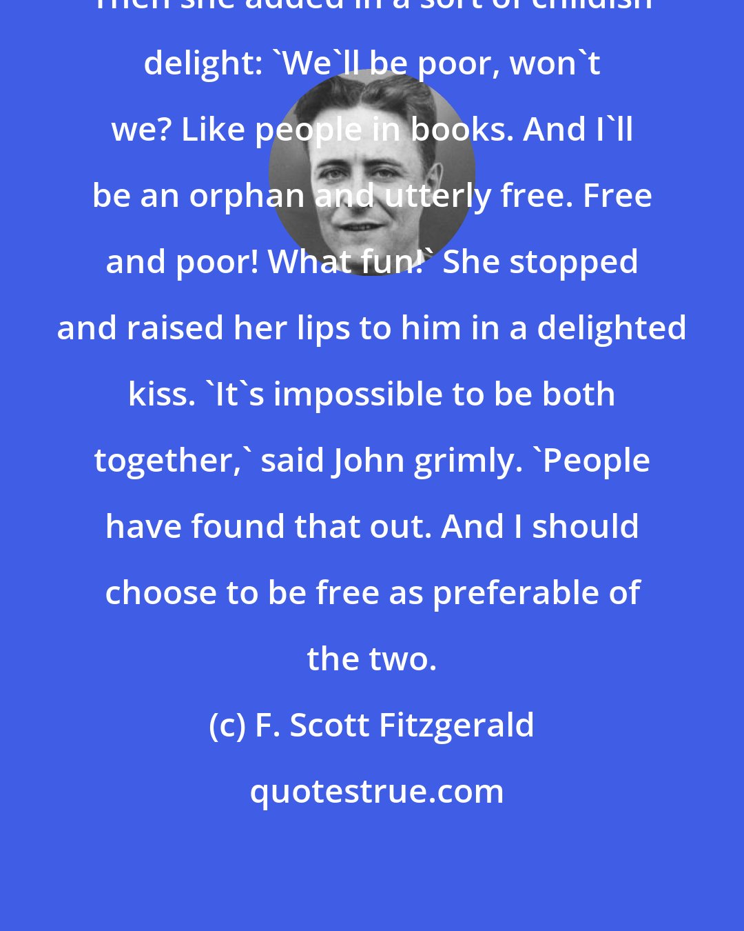 F. Scott Fitzgerald: Then she added in a sort of childish delight: 'We'll be poor, won't we? Like people in books. And I'll be an orphan and utterly free. Free and poor! What fun!' She stopped and raised her lips to him in a delighted kiss. 'It's impossible to be both together,' said John grimly. 'People have found that out. And I should choose to be free as preferable of the two.