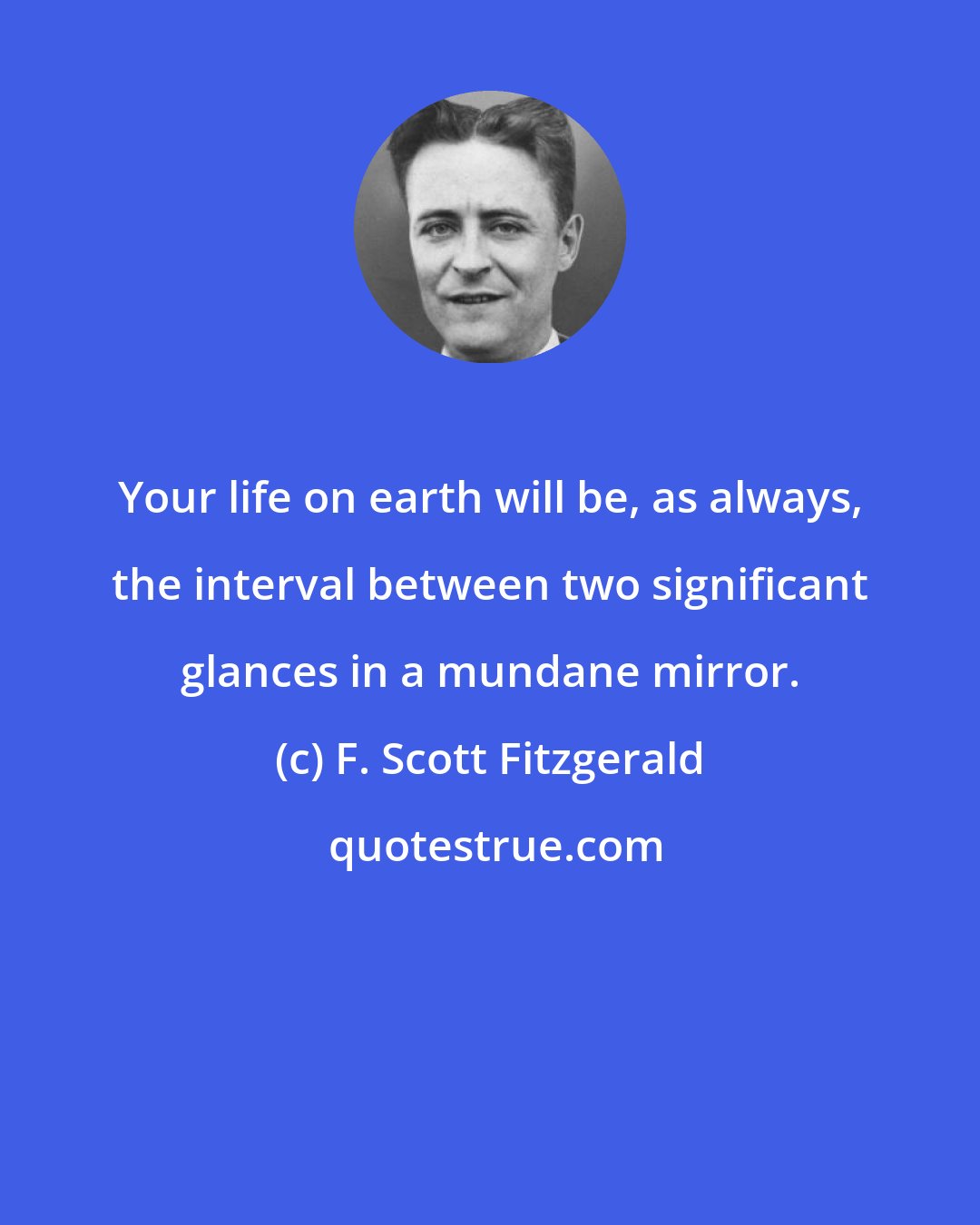 F. Scott Fitzgerald: Your life on earth will be, as always, the interval between two significant glances in a mundane mirror.