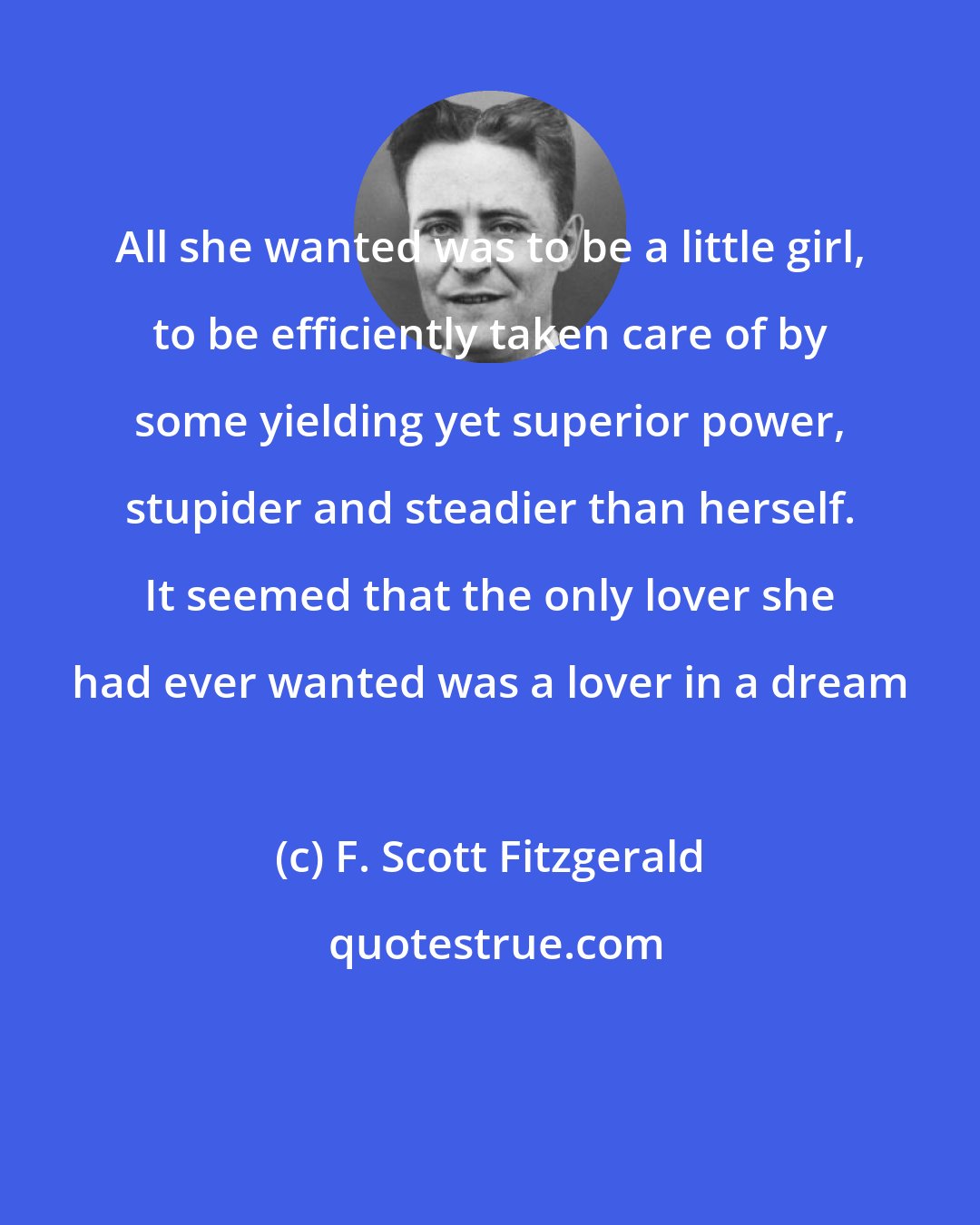 F. Scott Fitzgerald: All she wanted was to be a little girl, to be efficiently taken care of by some yielding yet superior power, stupider and steadier than herself. It seemed that the only lover she had ever wanted was a lover in a dream