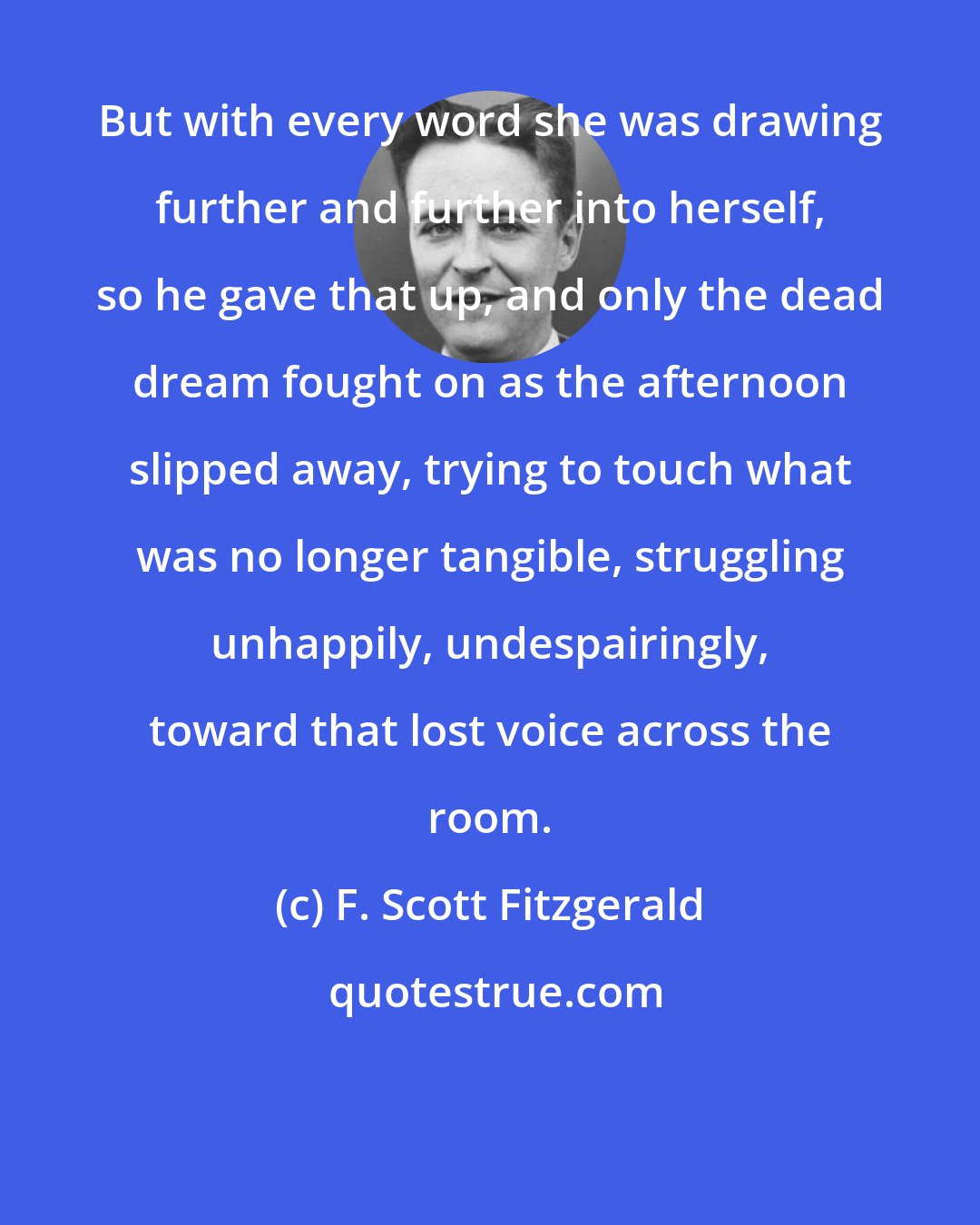 F. Scott Fitzgerald: But with every word she was drawing further and further into herself, so he gave that up, and only the dead dream fought on as the afternoon slipped away, trying to touch what was no longer tangible, struggling unhappily, undespairingly, toward that lost voice across the room.