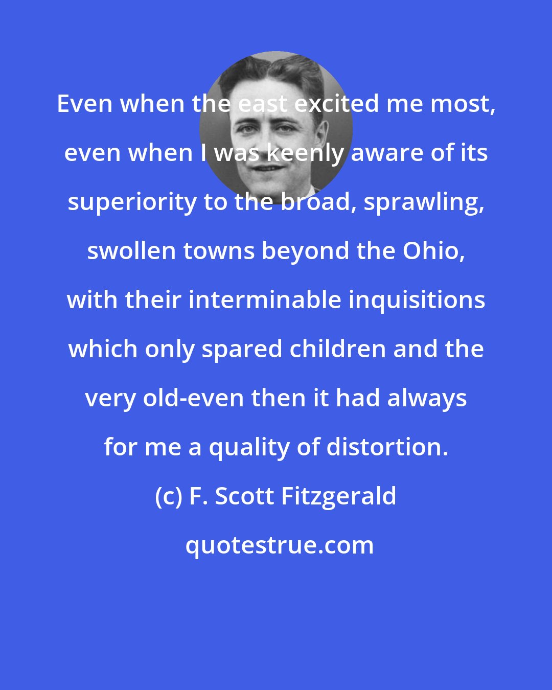 F. Scott Fitzgerald: Even when the east excited me most, even when I was keenly aware of its superiority to the broad, sprawling, swollen towns beyond the Ohio, with their interminable inquisitions which only spared children and the very old-even then it had always for me a quality of distortion.