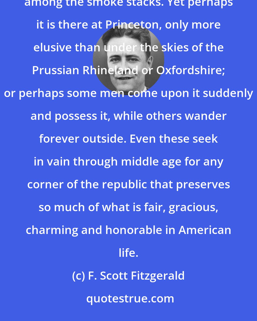 F. Scott Fitzgerald: Looking back over a decade one sees the ideal of a university become a myth, a vision, a meadow lark among the smoke stacks. Yet perhaps it is there at Princeton, only more elusive than under the skies of the Prussian Rhineland or Oxfordshire; or perhaps some men come upon it suddenly and possess it, while others wander forever outside. Even these seek in vain through middle age for any corner of the republic that preserves so much of what is fair, gracious, charming and honorable in American life.