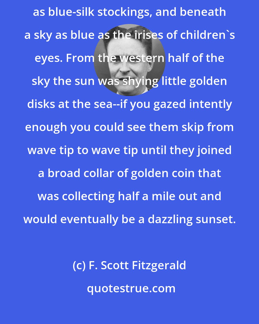 F. Scott Fitzgerald: This unlikely story begins on a sea that was a blue dream, as colorful as blue-silk stockings, and beneath a sky as blue as the irises of children's eyes. From the western half of the sky the sun was shying little golden disks at the sea--if you gazed intently enough you could see them skip from wave tip to wave tip until they joined a broad collar of golden coin that was collecting half a mile out and would eventually be a dazzling sunset.