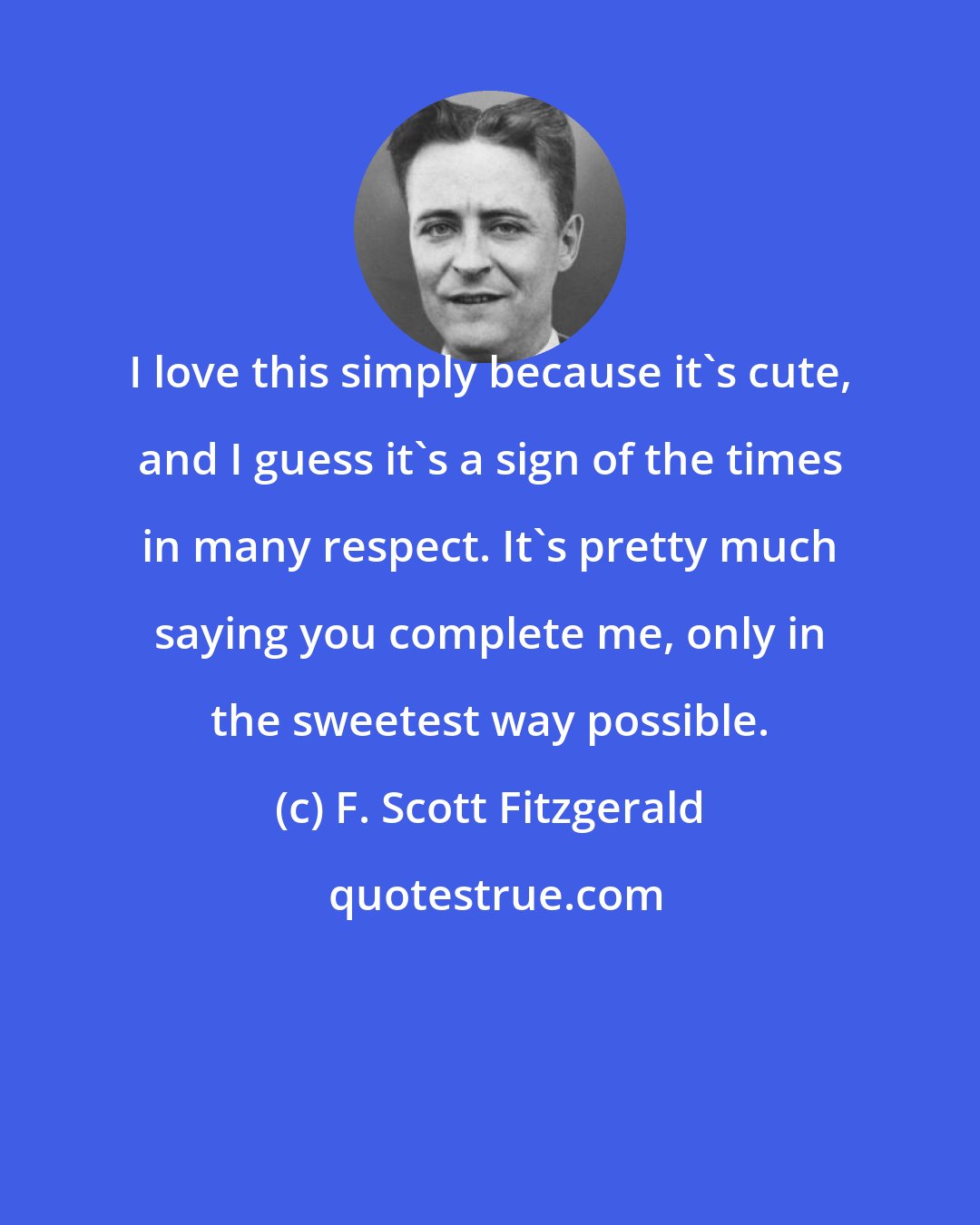 F. Scott Fitzgerald: I love this simply because it's cute, and I guess it's a sign of the times in many respect. It's pretty much saying you complete me, only in the sweetest way possible.