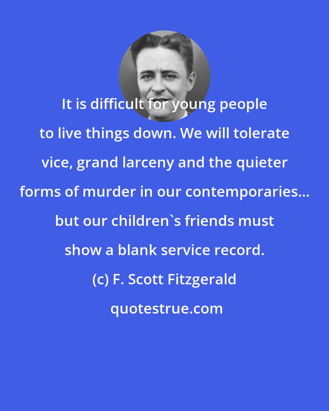 F. Scott Fitzgerald: It is difficult for young people to live things down. We will tolerate vice, grand larceny and the quieter forms of murder in our contemporaries... but our children's friends must show a blank service record.