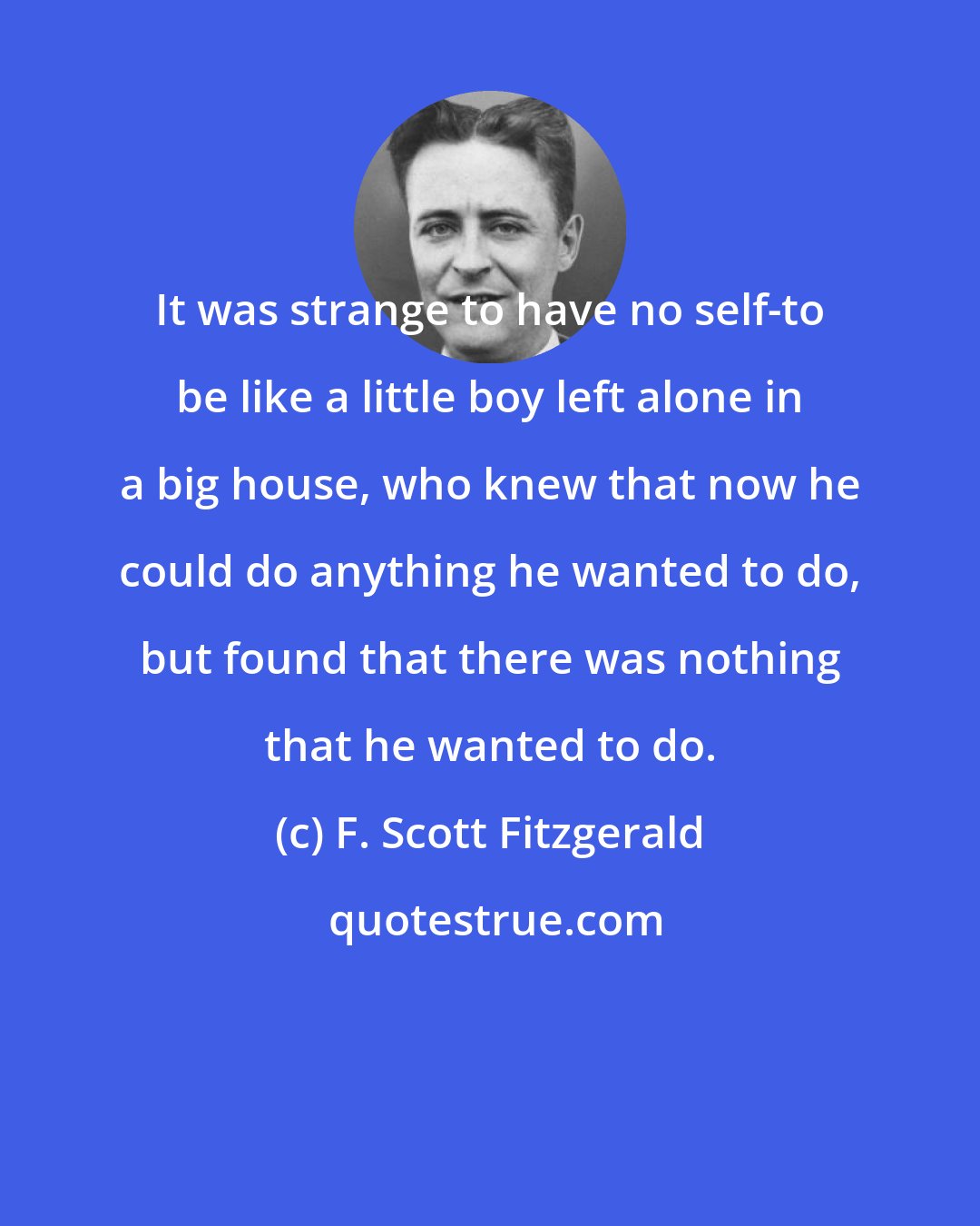 F. Scott Fitzgerald: It was strange to have no self-to be like a little boy left alone in a big house, who knew that now he could do anything he wanted to do, but found that there was nothing that he wanted to do.