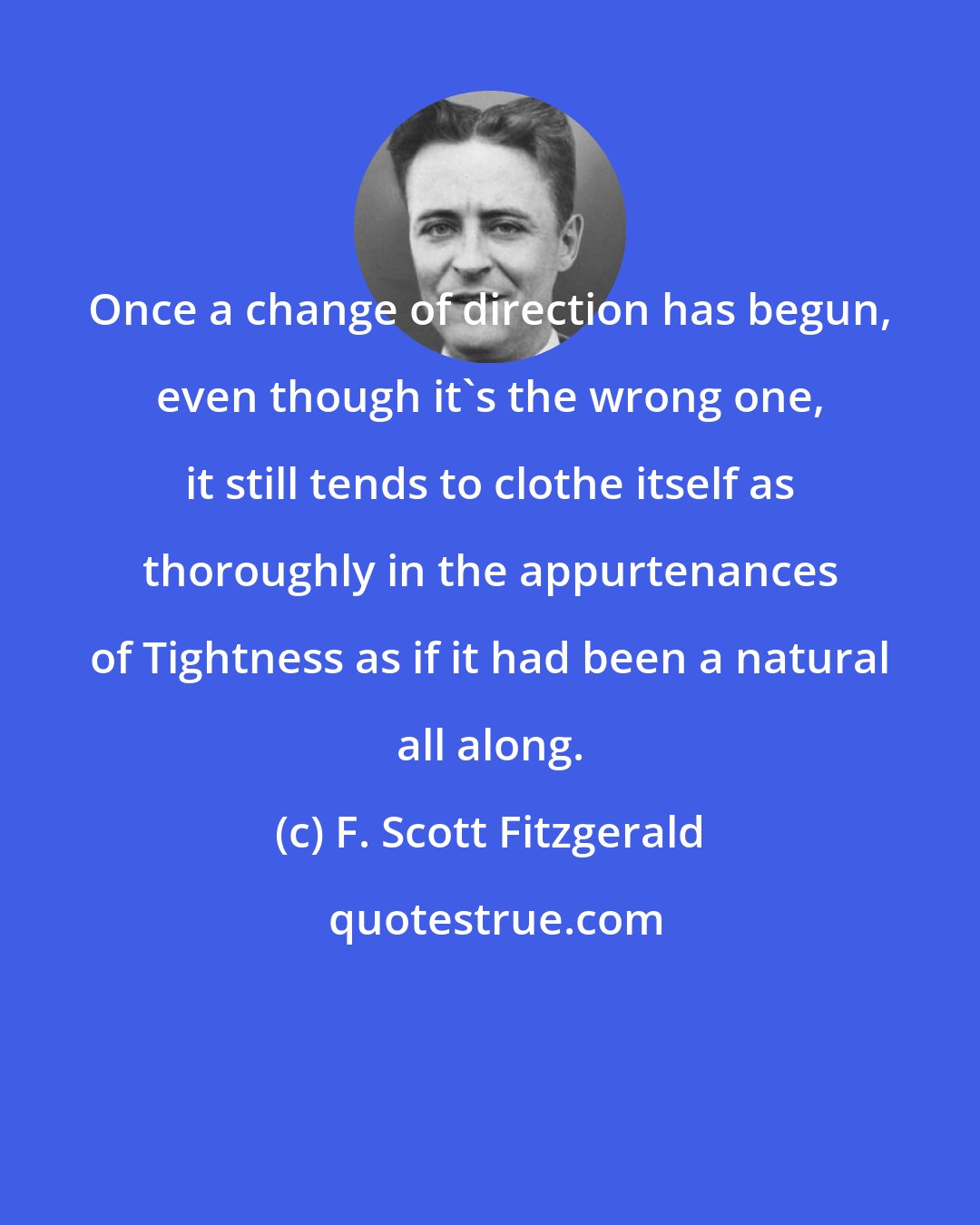 F. Scott Fitzgerald: Once a change of direction has begun, even though it's the wrong one, it still tends to clothe itself as thoroughly in the appurtenances of Tightness as if it had been a natural all along.