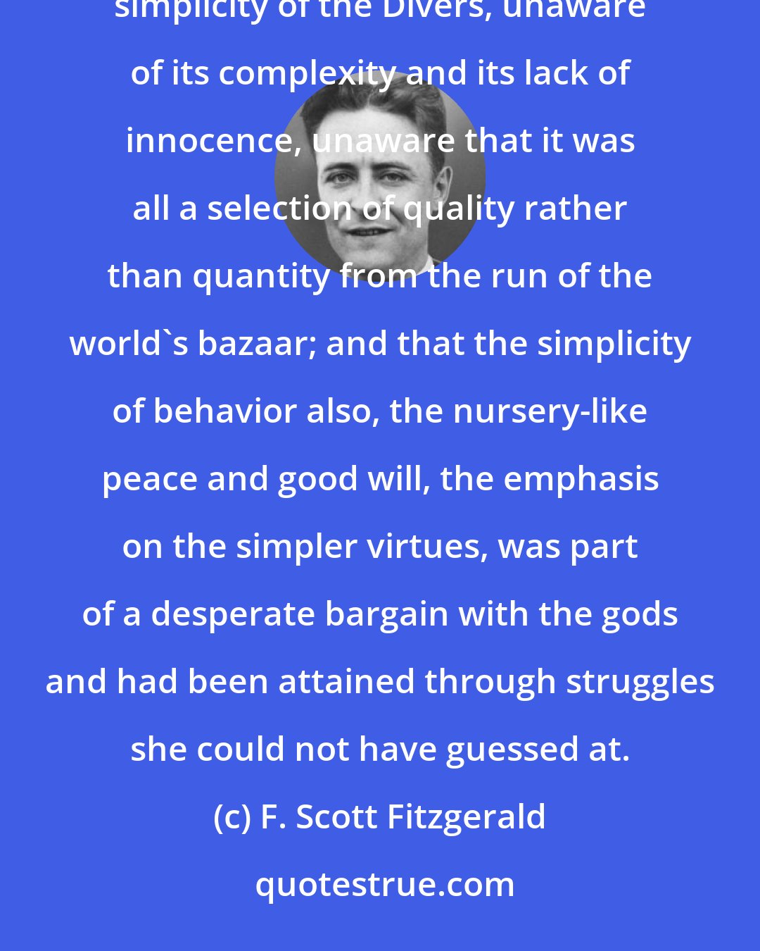 F. Scott Fitzgerald: Rosemary bubbled with delight at the trunks. Her naivete responded whole-heartedly to the expensive simplicity of the Divers, unaware of its complexity and its lack of innocence, unaware that it was all a selection of quality rather than quantity from the run of the world's bazaar; and that the simplicity of behavior also, the nursery-like peace and good will, the emphasis on the simpler virtues, was part of a desperate bargain with the gods and had been attained through struggles she could not have guessed at.