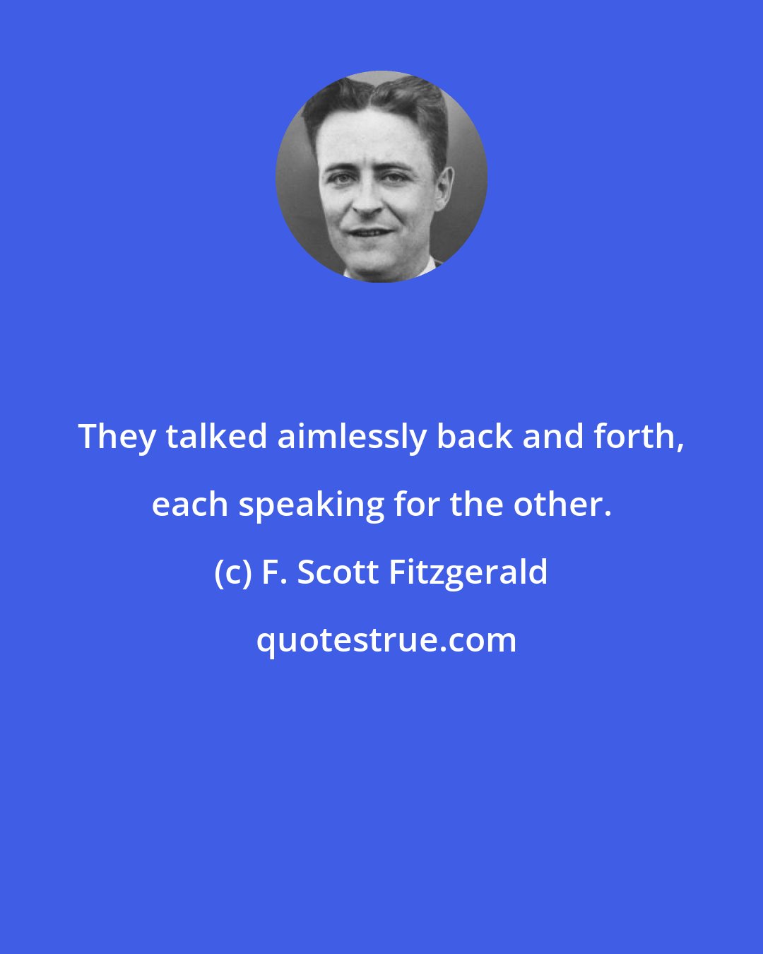 F. Scott Fitzgerald: They talked aimlessly back and forth, each speaking for the other.