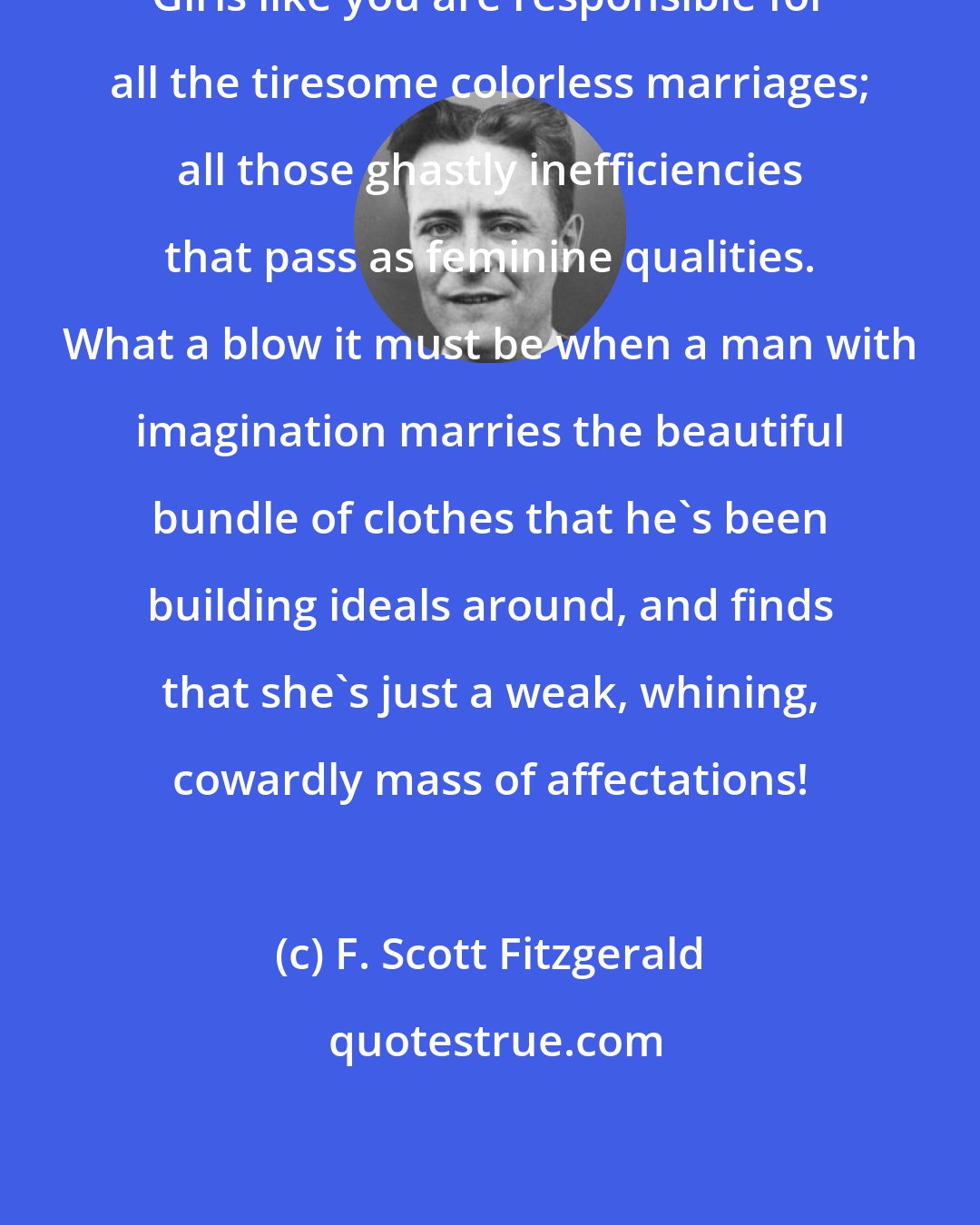 F. Scott Fitzgerald: Girls like you are responsible for all the tiresome colorless marriages; all those ghastly inefficiencies that pass as feminine qualities. What a blow it must be when a man with imagination marries the beautiful bundle of clothes that he's been building ideals around, and finds that she's just a weak, whining, cowardly mass of affectations!