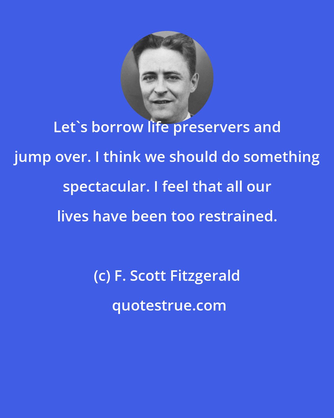 F. Scott Fitzgerald: Let's borrow life preservers and jump over. I think we should do something spectacular. I feel that all our lives have been too restrained.