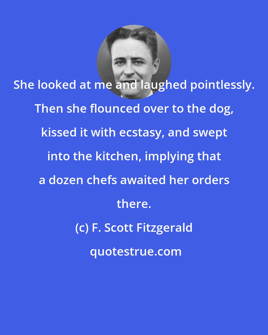 F. Scott Fitzgerald: She looked at me and laughed pointlessly. Then she flounced over to the dog, kissed it with ecstasy, and swept into the kitchen, implying that a dozen chefs awaited her orders there.