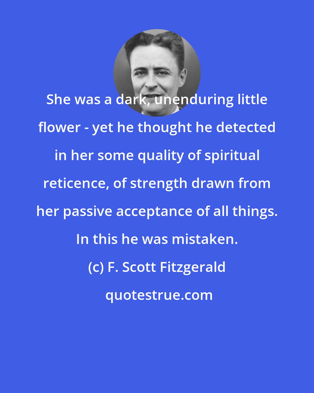 F. Scott Fitzgerald: She was a dark, unenduring little flower - yet he thought he detected in her some quality of spiritual reticence, of strength drawn from her passive acceptance of all things. In this he was mistaken.