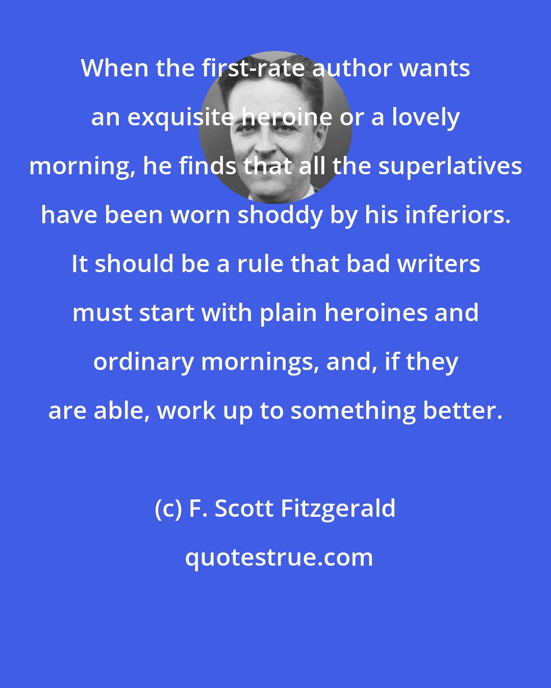 F. Scott Fitzgerald: When the first-rate author wants an exquisite heroine or a lovely morning, he finds that all the superlatives have been worn shoddy by his inferiors. It should be a rule that bad writers must start with plain heroines and ordinary mornings, and, if they are able, work up to something better.