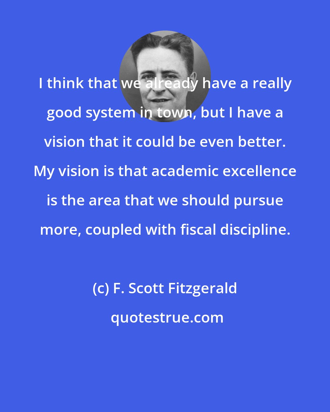 F. Scott Fitzgerald: I think that we already have a really good system in town, but I have a vision that it could be even better. My vision is that academic excellence is the area that we should pursue more, coupled with fiscal discipline.
