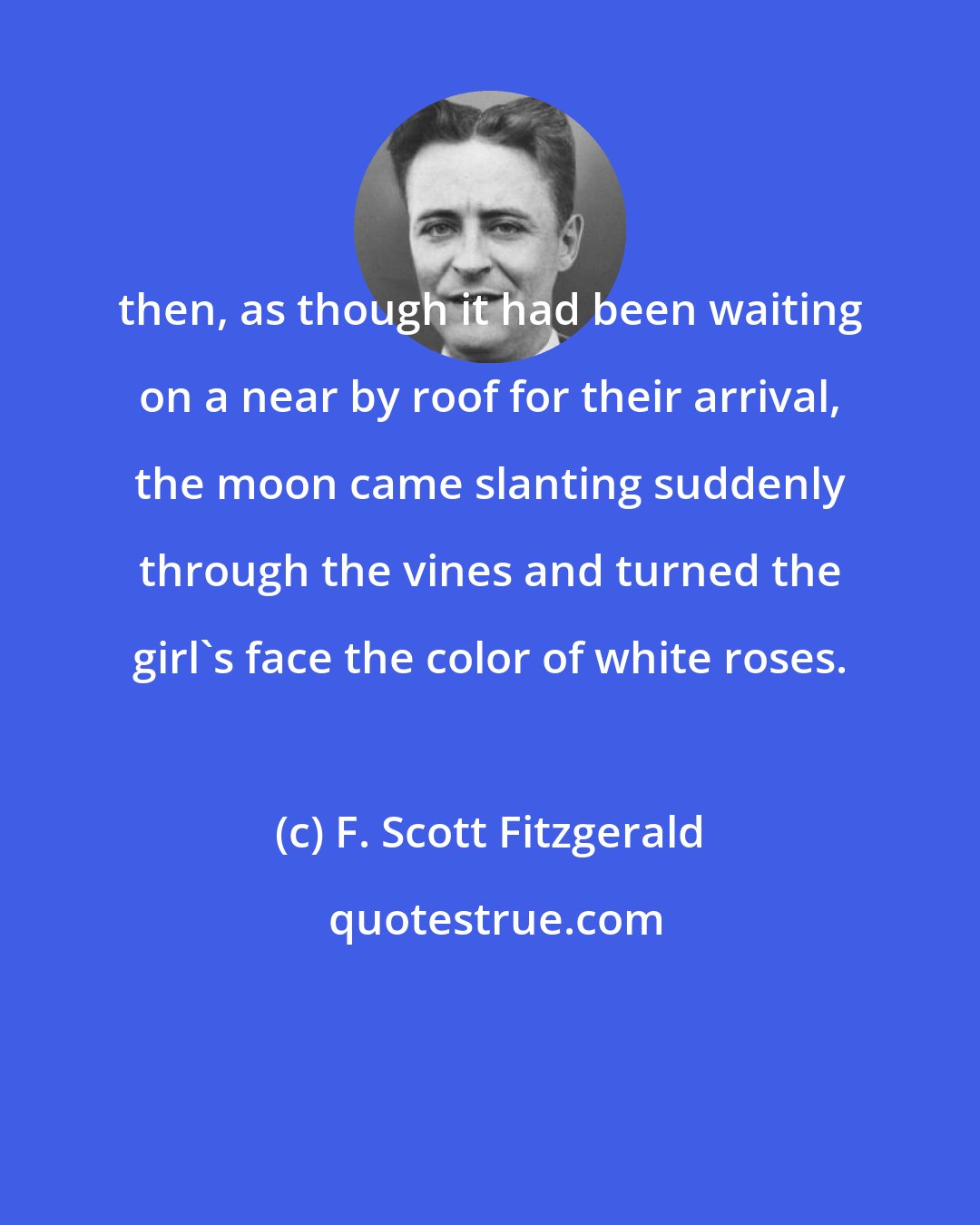 F. Scott Fitzgerald: then, as though it had been waiting on a near by roof for their arrival, the moon came slanting suddenly through the vines and turned the girl's face the color of white roses.