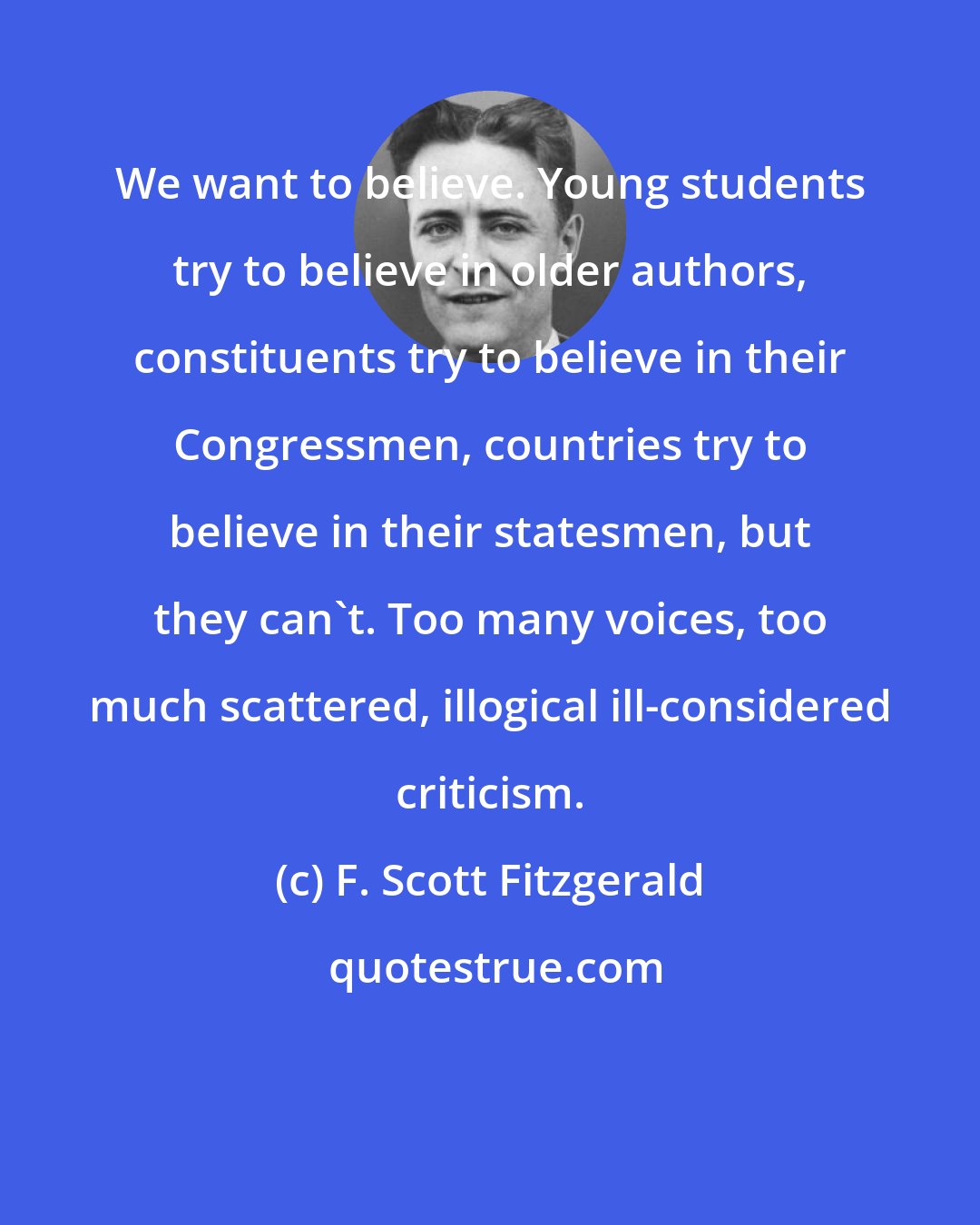 F. Scott Fitzgerald: We want to believe. Young students try to believe in older authors, constituents try to believe in their Congressmen, countries try to believe in their statesmen, but they can't. Too many voices, too much scattered, illogical ill-considered criticism.