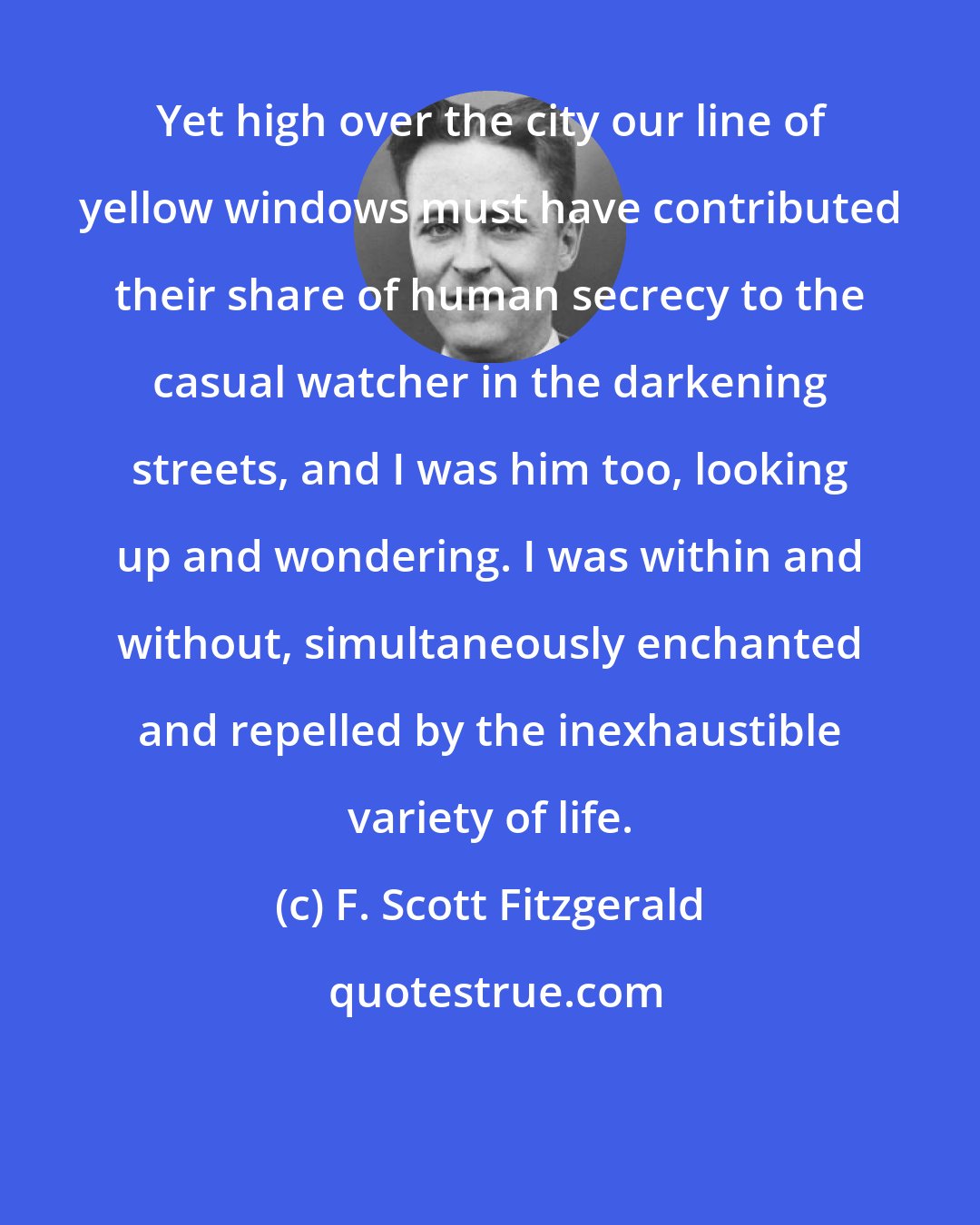 F. Scott Fitzgerald: Yet high over the city our line of yellow windows must have contributed their share of human secrecy to the casual watcher in the darkening streets, and I was him too, looking up and wondering. I was within and without, simultaneously enchanted and repelled by the inexhaustible variety of life.