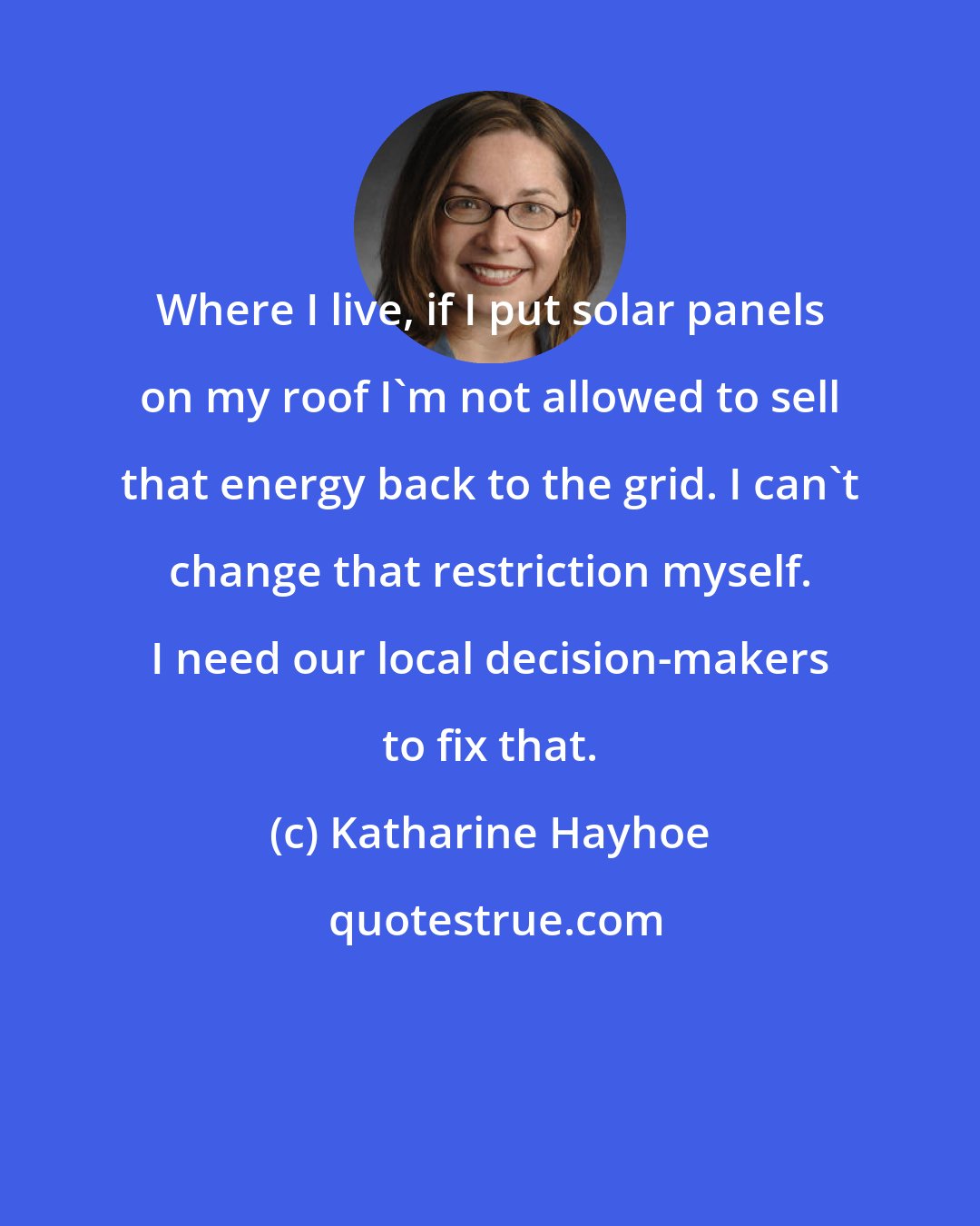 Katharine Hayhoe: Where I live, if I put solar panels on my roof I'm not allowed to sell that energy back to the grid. I can't change that restriction myself. I need our local decision-makers to fix that.