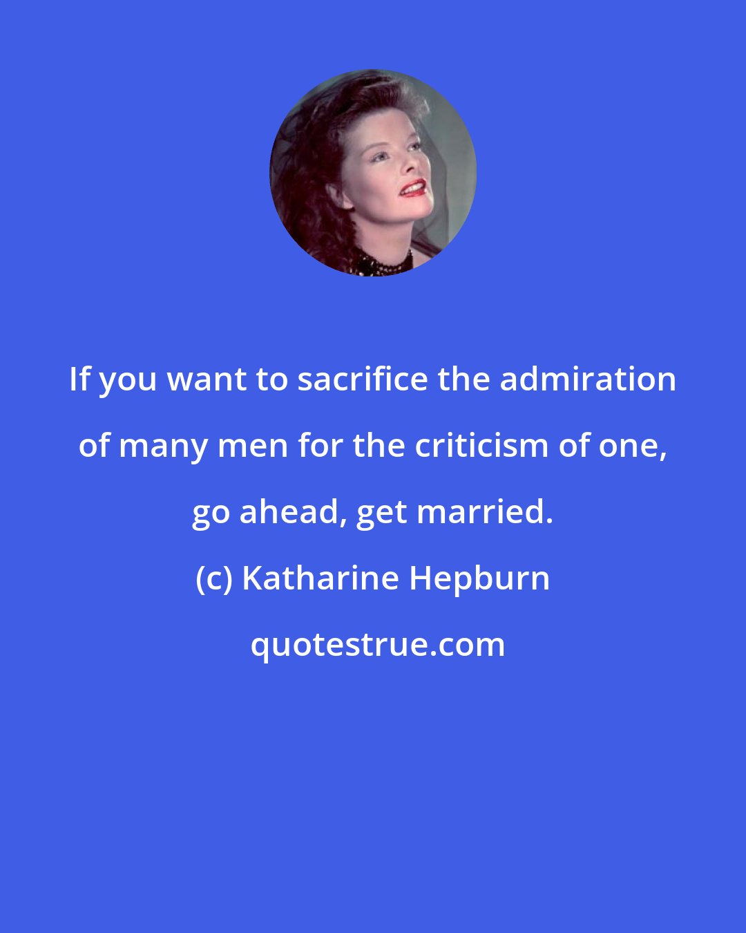 Katharine Hepburn: If you want to sacrifice the admiration of many men for the criticism of one, go ahead, get married.