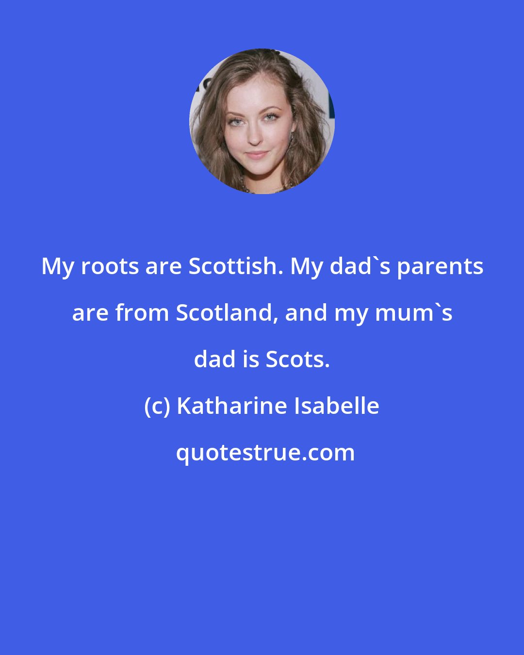 Katharine Isabelle: My roots are Scottish. My dad's parents are from Scotland, and my mum's dad is Scots.