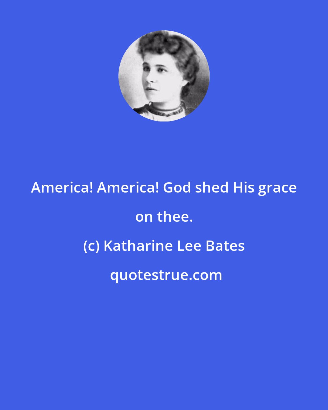 Katharine Lee Bates: America! America! God shed His grace on thee.