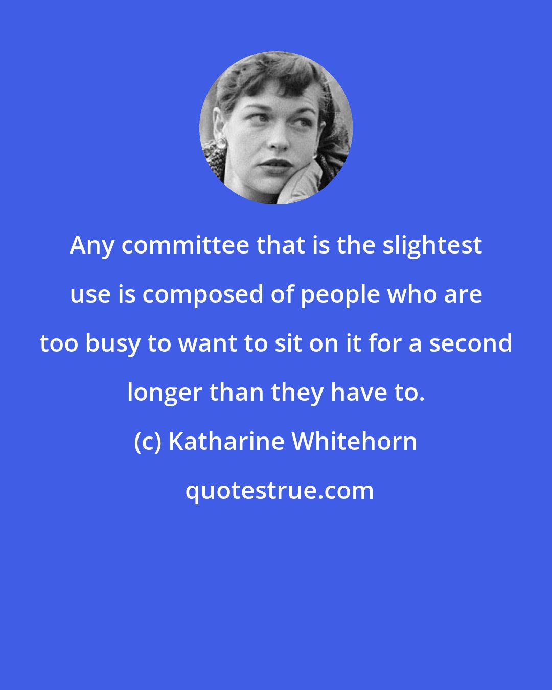 Katharine Whitehorn: Any committee that is the slightest use is composed of people who are too busy to want to sit on it for a second longer than they have to.