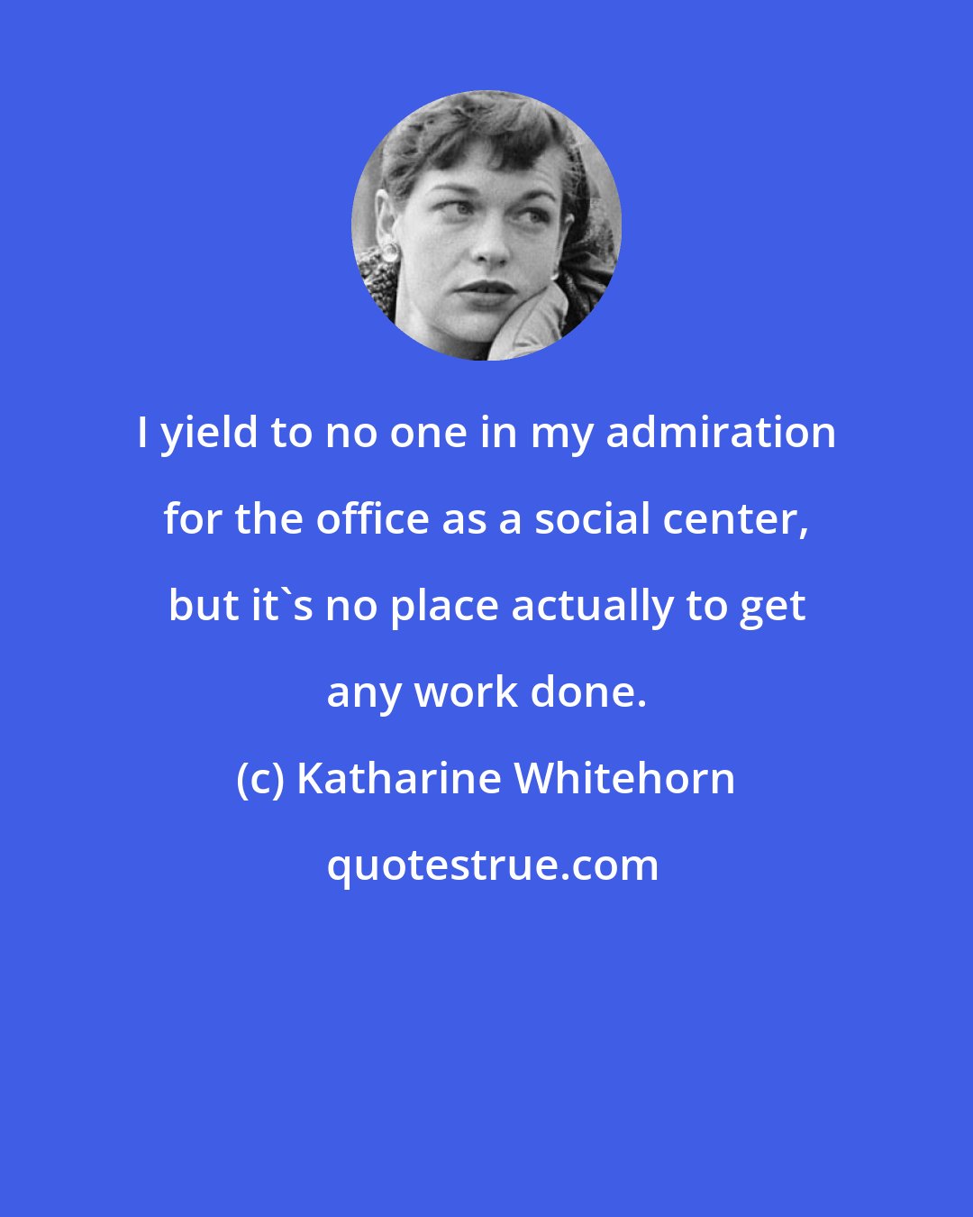 Katharine Whitehorn: I yield to no one in my admiration for the office as a social center, but it's no place actually to get any work done.
